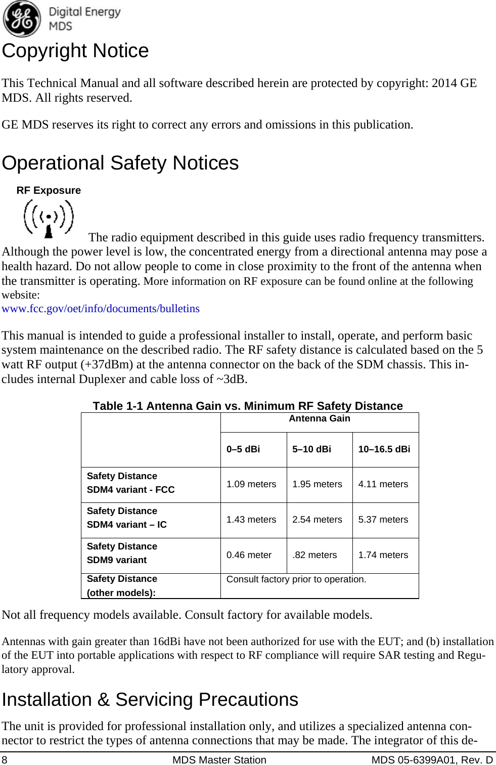  8  MDS Master Station  MDS 05-6399A01, Rev. D Copyright Notice This Technical Manual and all software described herein are protected by copyright: 2014 GE MDS. All rights reserved. GE MDS reserves its right to correct any errors and omissions in this publication. Operational Safety Notices   The radio equipment described in this guide uses radio frequency transmitters. Although the power level is low, the concentrated energy from a directional antenna may pose a health hazard. Do not allow people to come in close proximity to the front of the antenna when the transmitter is operating. More information on RF exposure can be found online at the following website: www.fcc.gov/oet/info/documents/bulletins This manual is intended to guide a professional installer to install, operate, and perform basic system maintenance on the described radio. The RF safety distance is calculated based on the 5 watt RF output (+37dBm) at the antenna connector on the back of the SDM chassis. This in-cludes internal Duplexer and cable loss of ~3dB. Table 1-1 Antenna Gain vs. Minimum RF Safety Distance  Antenna Gain0–5 dBi 5–10 dBi 10–16.5 dBi Safety Distance   SDM4 variant - FCC 1.09 meters 1.95 meters 4.11 meters Safety Distance SDM4 variant – IC  1.43 meters  2.54 meters  5.37 meters Safety Distance   SDM9 variant 0.46 meter .82 meters 1.74 meters Safety Distance (other models): Consult factory prior to operation. Not all frequency models available. Consult factory for available models. Antennas with gain greater than 16dBi have not been authorized for use with the EUT; and (b) installation of the EUT into portable applications with respect to RF compliance will require SAR testing and Regu-latory approval. Installation &amp; Servicing Precautions The unit is provided for professional installation only, and utilizes a specialized antenna con-nector to restrict the types of antenna connections that may be made. The integrator of this de-RF Exposure
