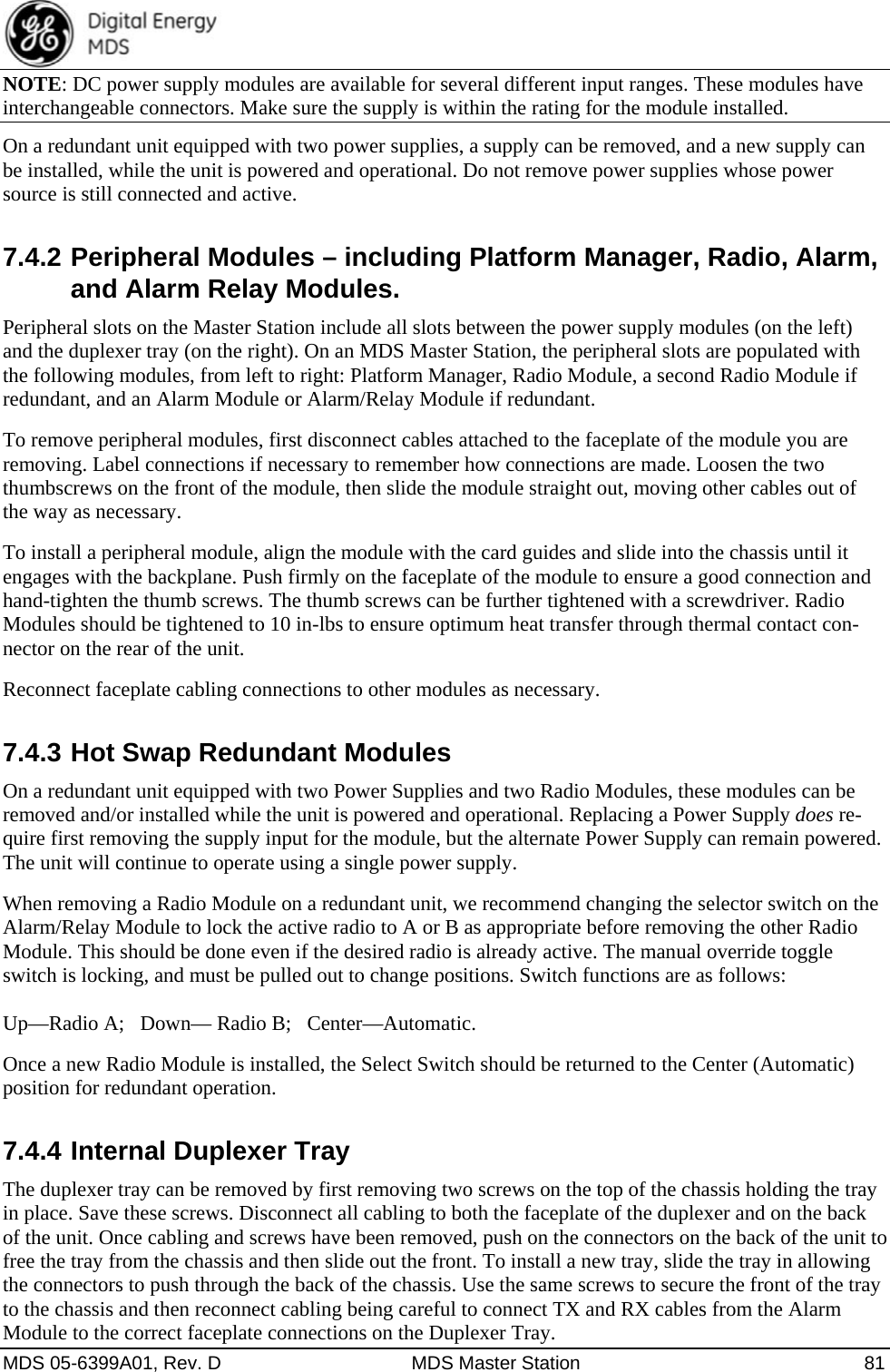  MDS 05-6399A01, Rev. D  MDS Master Station  81 NOTE: DC power supply modules are available for several different input ranges. These modules have interchangeable connectors. Make sure the supply is within the rating for the module installed. On a redundant unit equipped with two power supplies, a supply can be removed, and a new supply can be installed, while the unit is powered and operational. Do not remove power supplies whose power source is still connected and active. 7.4.2 Peripheral Modules – including Platform Manager, Radio, Alarm, and Alarm Relay Modules. Peripheral slots on the Master Station include all slots between the power supply modules (on the left) and the duplexer tray (on the right). On an MDS Master Station, the peripheral slots are populated with the following modules, from left to right: Platform Manager, Radio Module, a second Radio Module if redundant, and an Alarm Module or Alarm/Relay Module if redundant. To remove peripheral modules, first disconnect cables attached to the faceplate of the module you are removing. Label connections if necessary to remember how connections are made. Loosen the two thumbscrews on the front of the module, then slide the module straight out, moving other cables out of the way as necessary.   To install a peripheral module, align the module with the card guides and slide into the chassis until it engages with the backplane. Push firmly on the faceplate of the module to ensure a good connection and hand-tighten the thumb screws. The thumb screws can be further tightened with a screwdriver. Radio Modules should be tightened to 10 in-lbs to ensure optimum heat transfer through thermal contact con-nector on the rear of the unit.   Reconnect faceplate cabling connections to other modules as necessary.   7.4.3 Hot Swap Redundant Modules On a redundant unit equipped with two Power Supplies and two Radio Modules, these modules can be removed and/or installed while the unit is powered and operational. Replacing a Power Supply does re-quire first removing the supply input for the module, but the alternate Power Supply can remain powered. The unit will continue to operate using a single power supply. When removing a Radio Module on a redundant unit, we recommend changing the selector switch on the Alarm/Relay Module to lock the active radio to A or B as appropriate before removing the other Radio Module. This should be done even if the desired radio is already active. The manual override toggle switch is locking, and must be pulled out to change positions. Switch functions are as follows:    Up—Radio A;   Down— Radio B;   Center—Automatic. Once a new Radio Module is installed, the Select Switch should be returned to the Center (Automatic) position for redundant operation. 7.4.4 Internal Duplexer Tray The duplexer tray can be removed by first removing two screws on the top of the chassis holding the tray in place. Save these screws. Disconnect all cabling to both the faceplate of the duplexer and on the back of the unit. Once cabling and screws have been removed, push on the connectors on the back of the unit to free the tray from the chassis and then slide out the front. To install a new tray, slide the tray in allowing the connectors to push through the back of the chassis. Use the same screws to secure the front of the tray to the chassis and then reconnect cabling being careful to connect TX and RX cables from the Alarm Module to the correct faceplate connections on the Duplexer Tray. 