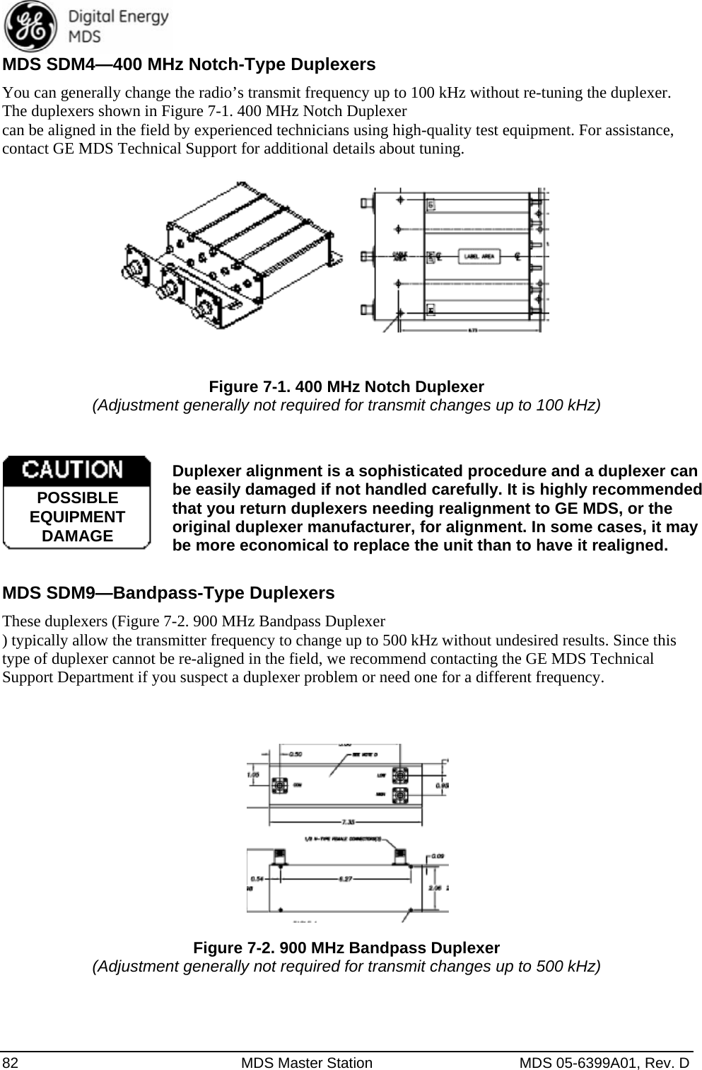  82  MDS Master Station  MDS 05-6399A01, Rev. D MDS SDM4—400 MHz Notch-Type Duplexers You can generally change the radio’s transmit frequency up to 100 kHz without re-tuning the duplexer. The duplexers shown in Figure 7-1. 400 MHz Notch Duplexer can be aligned in the field by experienced technicians using high-quality test equipment. For assistance, contact GE MDS Technical Support for additional details about tuning.   Figure 7-1. 400 MHz Notch Duplexer (Adjustment generally not required for transmit changes up to 100 kHz)  Duplexer alignment is a sophisticated procedure and a duplexer can be easily damaged if not handled carefully. It is highly recommended that you return duplexers needing realignment to GE MDS, or the original duplexer manufacturer, for alignment. In some cases, it may be more economical to replace the unit than to have it realigned.  MDS SDM9—Bandpass-Type Duplexers These duplexers (Figure 7-2. 900 MHz Bandpass Duplexer ) typically allow the transmitter frequency to change up to 500 kHz without undesired results. Since this type of duplexer cannot be re-aligned in the field, we recommend contacting the GE MDS Technical Support Department if you suspect a duplexer problem or need one for a different frequency.   Figure 7-2. 900 MHz Bandpass Duplexer (Adjustment generally not required for transmit changes up to 500 kHz) POSSIBLEEQUIPMENTDAMAGE