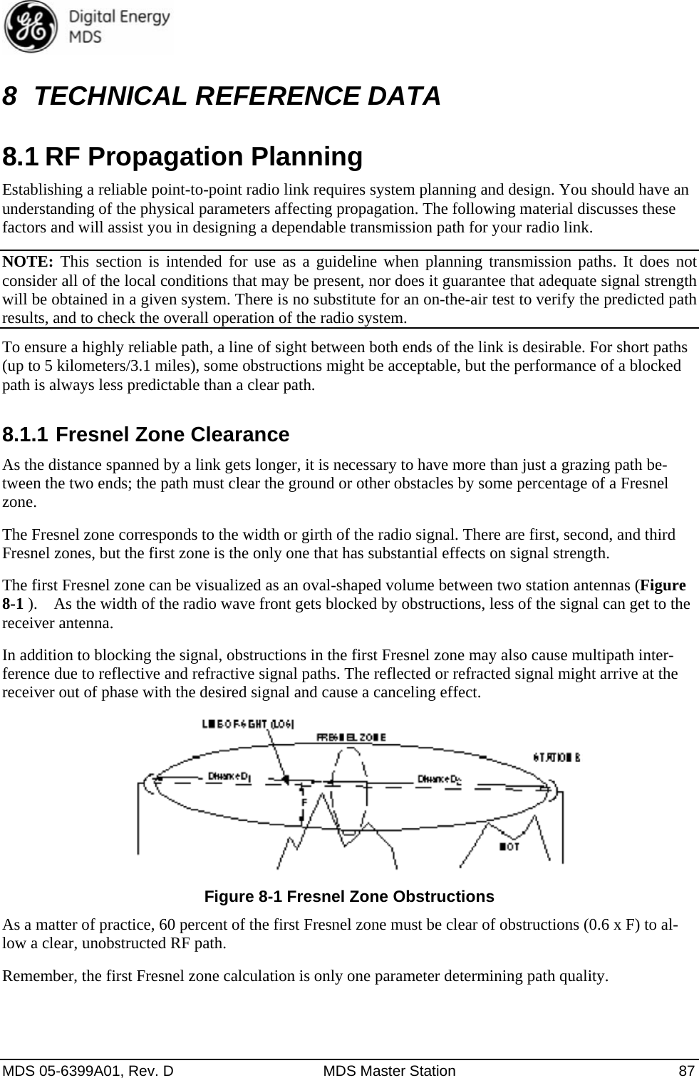  MDS 05-6399A01, Rev. D  MDS Master Station  87 8  TECHNICAL REFERENCE DATA 8.1 RF Propagation Planning Establishing a reliable point-to-point radio link requires system planning and design. You should have an understanding of the physical parameters affecting propagation. The following material discusses these factors and will assist you in designing a dependable transmission path for your radio link. NOTE: This section is intended for use as a guideline when planning transmission paths. It does not consider all of the local conditions that may be present, nor does it guarantee that adequate signal strength will be obtained in a given system. There is no substitute for an on-the-air test to verify the predicted path results, and to check the overall operation of the radio system. To ensure a highly reliable path, a line of sight between both ends of the link is desirable. For short paths (up to 5 kilometers/3.1 miles), some obstructions might be acceptable, but the performance of a blocked path is always less predictable than a clear path. 8.1.1 Fresnel Zone Clearance As the distance spanned by a link gets longer, it is necessary to have more than just a grazing path be-tween the two ends; the path must clear the ground or other obstacles by some percentage of a Fresnel zone. The Fresnel zone corresponds to the width or girth of the radio signal. There are first, second, and third Fresnel zones, but the first zone is the only one that has substantial effects on signal strength. The first Fresnel zone can be visualized as an oval-shaped volume between two station antennas (Figure 8-1 ).    As the width of the radio wave front gets blocked by obstructions, less of the signal can get to the receiver antenna. In addition to blocking the signal, obstructions in the first Fresnel zone may also cause multipath inter-ference due to reflective and refractive signal paths. The reflected or refracted signal might arrive at the receiver out of phase with the desired signal and cause a canceling effect.  Figure 8-1 Fresnel Zone Obstructions As a matter of practice, 60 percent of the first Fresnel zone must be clear of obstructions (0.6 x F) to al-low a clear, unobstructed RF path. Remember, the first Fresnel zone calculation is only one parameter determining path quality. 