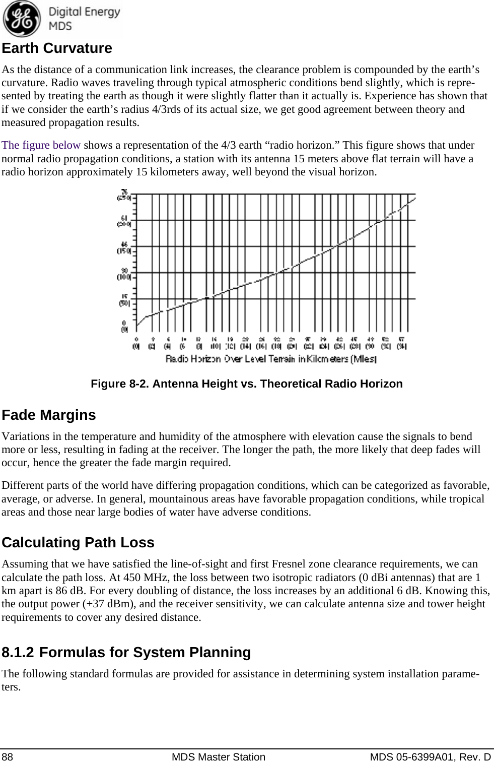  88  MDS Master Station  MDS 05-6399A01, Rev. D Earth Curvature As the distance of a communication link increases, the clearance problem is compounded by the earth’s curvature. Radio waves traveling through typical atmospheric conditions bend slightly, which is repre-sented by treating the earth as though it were slightly flatter than it actually is. Experience has shown that if we consider the earth’s radius 4/3rds of its actual size, we get good agreement between theory and measured propagation results. The figure below shows a representation of the 4/3 earth “radio horizon.” This figure shows that under normal radio propagation conditions, a station with its antenna 15 meters above flat terrain will have a radio horizon approximately 15 kilometers away, well beyond the visual horizon.  Figure 8-2. Antenna Height vs. Theoretical Radio Horizon Fade Margins Variations in the temperature and humidity of the atmosphere with elevation cause the signals to bend more or less, resulting in fading at the receiver. The longer the path, the more likely that deep fades will occur, hence the greater the fade margin required. Different parts of the world have differing propagation conditions, which can be categorized as favorable, average, or adverse. In general, mountainous areas have favorable propagation conditions, while tropical areas and those near large bodies of water have adverse conditions. Calculating Path Loss Assuming that we have satisfied the line-of-sight and first Fresnel zone clearance requirements, we can calculate the path loss. At 450 MHz, the loss between two isotropic radiators (0 dBi antennas) that are 1 km apart is 86 dB. For every doubling of distance, the loss increases by an additional 6 dB. Knowing this, the output power (+37 dBm), and the receiver sensitivity, we can calculate antenna size and tower height requirements to cover any desired distance. 8.1.2 Formulas for System Planning The following standard formulas are provided for assistance in determining system installation parame-ters. 