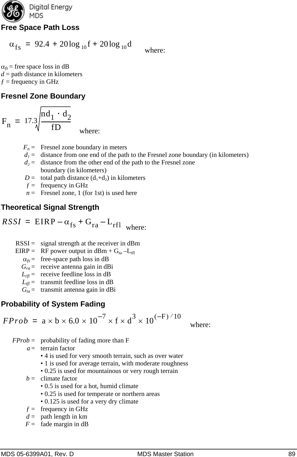  MDS 05-6399A01, Rev. D  MDS Master Station  89 Free Space Path Loss where: fs = free space loss in dB d = path distance in kilometers ƒ = frequency in GHz Fresnel Zone Boundary where:  Fn=  Fresnel zone boundary in meters  d1 =  distance from one end of the path to the Fresnel zone boundary (in kilometers)  d2 =  distance from the other end of the path to the Fresnel zone boundary (in kilometers)  D =  total path distance (d1+d2) in kilometers  ƒ = frequency in GHz  n =  Fresnel zone, 1 (for 1st) is used here Theoretical Signal Strength where:  RSSI=  signal strength at the receiver in dBm   EIRP =  RF power output in dBm + Gta –Ltfl  fs =  free-space path loss in dB  Gra =  receive antenna gain in dBi    Lrfl =  receive feedline loss in dB  Ltfl =  transmit feedline loss in dB  Gta =  transmit antenna gain in dBi   Probability of System Fading where:  FProb =  probability of fading more than F  a = terrain factor • 4 is used for very smooth terrain, such as over water • 1 is used for average terrain, with moderate roughness • 0.25 is used for mountainous or very rough terrain  b = climate factor • 0.5 is used for a hot, humid climate • 0.25 is used for temperate or northern areas • 0.125 is used for a very dry climate  ƒ =  frequency in GHz  d =  path length in km  F =  fade margin in dB   fs 92.4 20 10 flog 20 10dlog++=Fnnd1d2fD--------------------17.3=RSSIEIRP –fs Gra Lrfl–+=FProb a b 6.0 10 7–fd310 F–10=