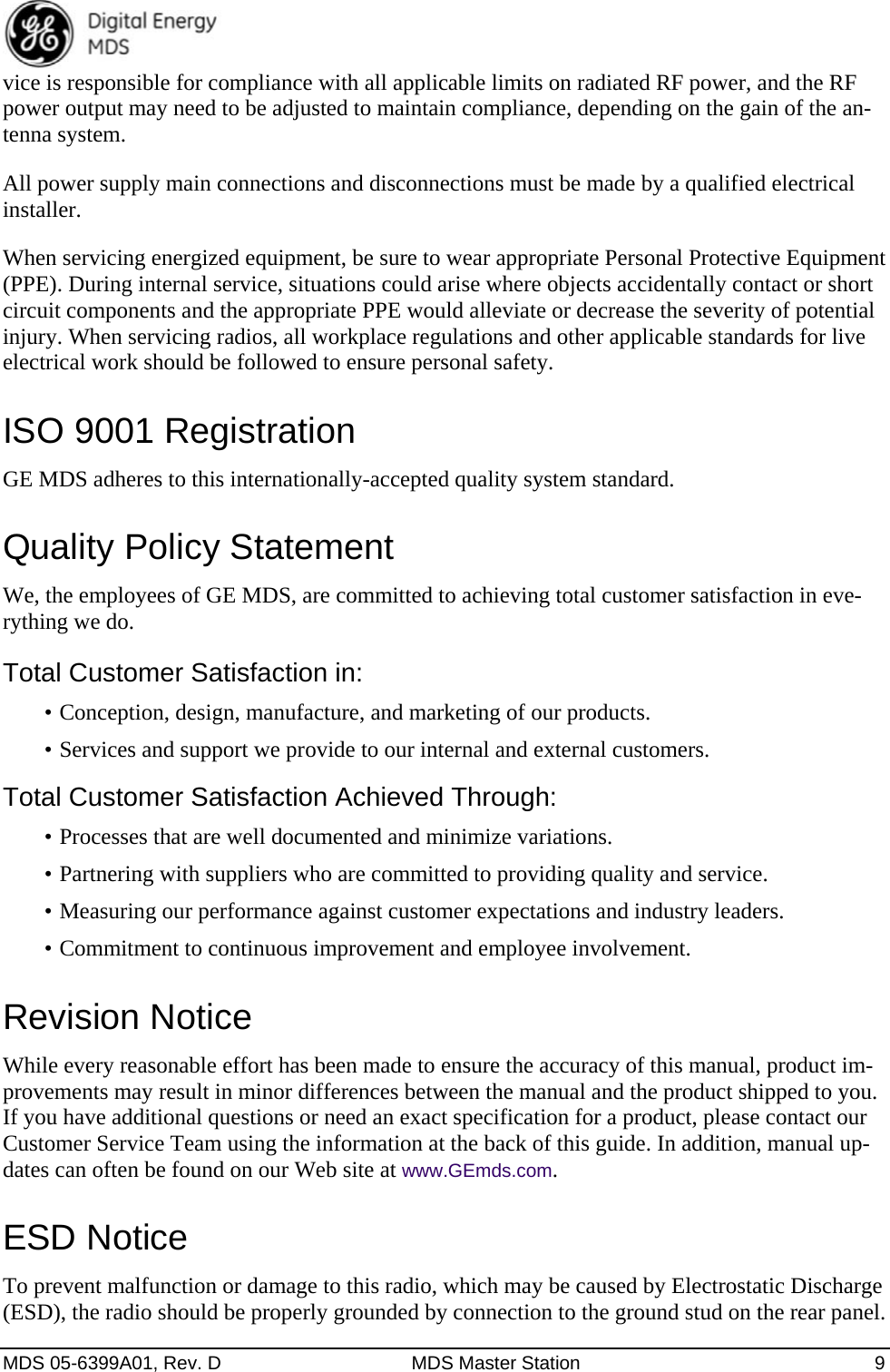  MDS 05-6399A01, Rev. D  MDS Master Station  9 vice is responsible for compliance with all applicable limits on radiated RF power, and the RF power output may need to be adjusted to maintain compliance, depending on the gain of the an-tenna system.   All power supply main connections and disconnections must be made by a qualified electrical installer. When servicing energized equipment, be sure to wear appropriate Personal Protective Equipment (PPE). During internal service, situations could arise where objects accidentally contact or short circuit components and the appropriate PPE would alleviate or decrease the severity of potential injury. When servicing radios, all workplace regulations and other applicable standards for live electrical work should be followed to ensure personal safety.   ISO 9001 Registration GE MDS adheres to this internationally-accepted quality system standard. Quality Policy Statement We, the employees of GE MDS, are committed to achieving total customer satisfaction in eve-rything we do. Total Customer Satisfaction in: •  Conception, design, manufacture, and marketing of our products. •  Services and support we provide to our internal and external customers. Total Customer Satisfaction Achieved Through: •  Processes that are well documented and minimize variations. •  Partnering with suppliers who are committed to providing quality and service. •  Measuring our performance against customer expectations and industry leaders. •  Commitment to continuous improvement and employee involvement. Revision Notice While every reasonable effort has been made to ensure the accuracy of this manual, product im-provements may result in minor differences between the manual and the product shipped to you. If you have additional questions or need an exact specification for a product, please contact our Customer Service Team using the information at the back of this guide. In addition, manual up-dates can often be found on our Web site at www.GEmds.com. ESD Notice To prevent malfunction or damage to this radio, which may be caused by Electrostatic Discharge (ESD), the radio should be properly grounded by connection to the ground stud on the rear panel. 