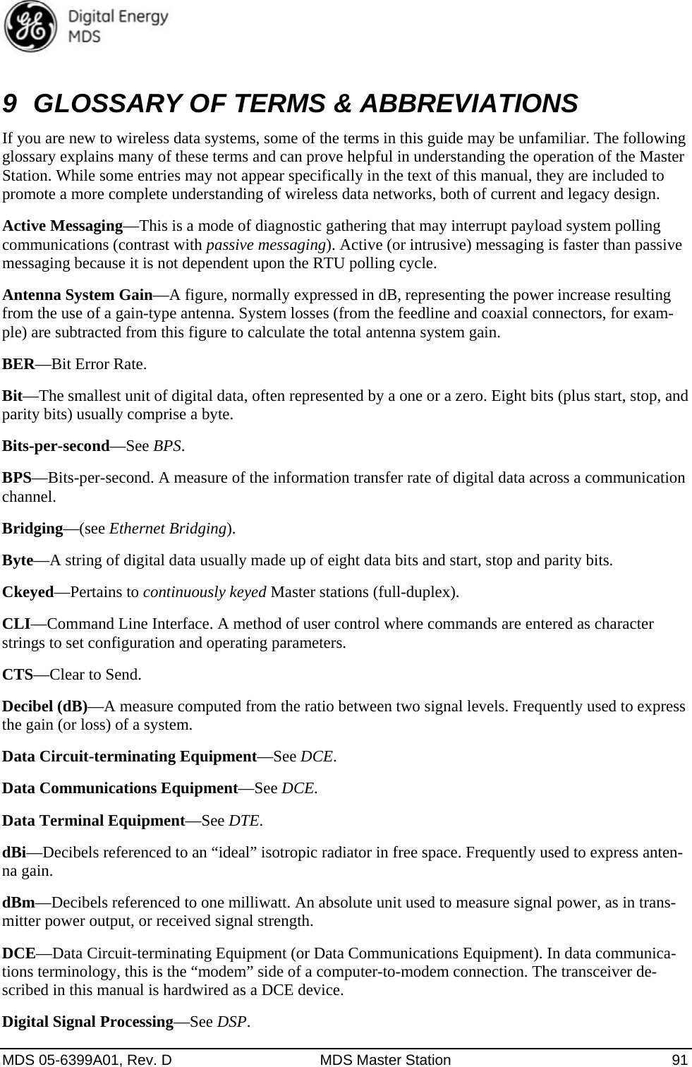  MDS 05-6399A01, Rev. D  MDS Master Station  91 9  GLOSSARY OF TERMS &amp; ABBREVIATIONS If you are new to wireless data systems, some of the terms in this guide may be unfamiliar. The following glossary explains many of these terms and can prove helpful in understanding the operation of the Master Station. While some entries may not appear specifically in the text of this manual, they are included to promote a more complete understanding of wireless data networks, both of current and legacy design. Active Messaging—This is a mode of diagnostic gathering that may interrupt payload system polling communications (contrast with passive messaging). Active (or intrusive) messaging is faster than passive messaging because it is not dependent upon the RTU polling cycle. Antenna System Gain—A figure, normally expressed in dB, representing the power increase resulting from the use of a gain-type antenna. System losses (from the feedline and coaxial connectors, for exam-ple) are subtracted from this figure to calculate the total antenna system gain. BER—Bit Error Rate. Bit—The smallest unit of digital data, often represented by a one or a zero. Eight bits (plus start, stop, and parity bits) usually comprise a byte. Bits-per-second—See BPS. BPS—Bits-per-second. A measure of the information transfer rate of digital data across a communication channel. Bridging—(see Ethernet Bridging). Byte—A string of digital data usually made up of eight data bits and start, stop and parity bits. Ckeyed—Pertains to continuously keyed Master stations (full-duplex). CLI—Command Line Interface. A method of user control where commands are entered as character strings to set configuration and operating parameters. CTS—Clear to Send. Decibel (dB)—A measure computed from the ratio between two signal levels. Frequently used to express the gain (or loss) of a system. Data Circuit-terminating Equipment—See DCE. Data Communications Equipment—See DCE. Data Terminal Equipment—See DTE. dBi—Decibels referenced to an “ideal” isotropic radiator in free space. Frequently used to express anten-na gain. dBm—Decibels referenced to one milliwatt. An absolute unit used to measure signal power, as in trans-mitter power output, or received signal strength. DCE—Data Circuit-terminating Equipment (or Data Communications Equipment). In data communica-tions terminology, this is the “modem” side of a computer-to-modem connection. The transceiver de-scribed in this manual is hardwired as a DCE device. Digital Signal Processing—See DSP. 