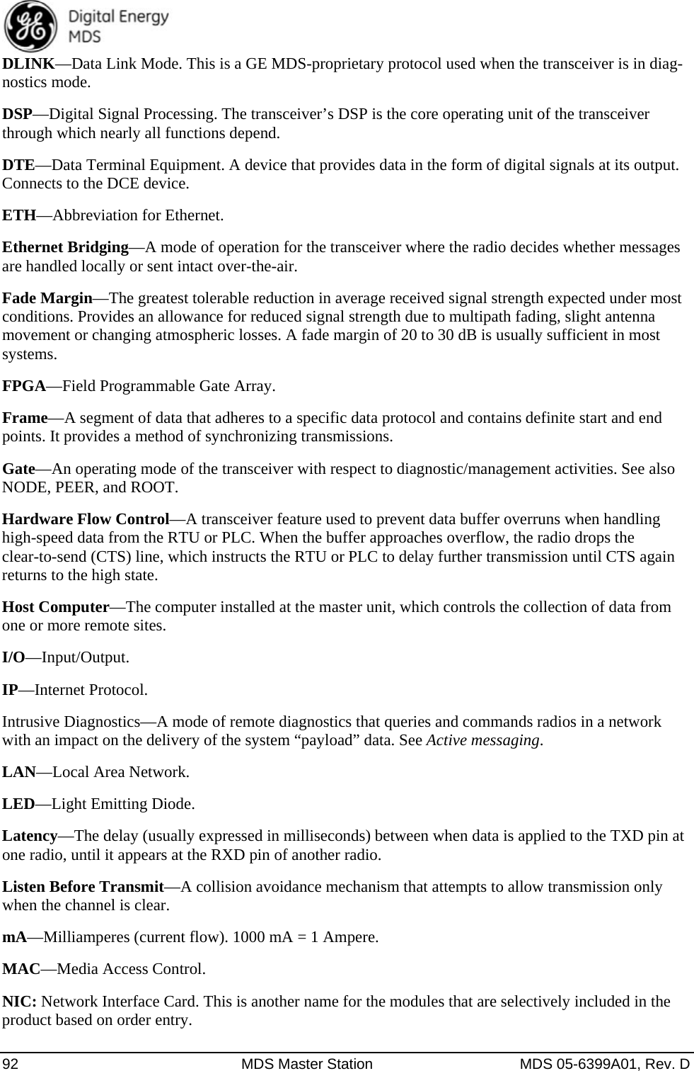  92  MDS Master Station  MDS 05-6399A01, Rev. D DLINK—Data Link Mode. This is a GE MDS-proprietary protocol used when the transceiver is in diag-nostics mode. DSP—Digital Signal Processing. The transceiver’s DSP is the core operating unit of the transceiver through which nearly all functions depend. DTE—Data Terminal Equipment. A device that provides data in the form of digital signals at its output. Connects to the DCE device. ETH—Abbreviation for Ethernet. Ethernet Bridging—A mode of operation for the transceiver where the radio decides whether messages are handled locally or sent intact over-the-air. Fade Margin—The greatest tolerable reduction in average received signal strength expected under most conditions. Provides an allowance for reduced signal strength due to multipath fading, slight antenna movement or changing atmospheric losses. A fade margin of 20 to 30 dB is usually sufficient in most systems. FPGA—Field Programmable Gate Array. Frame—A segment of data that adheres to a specific data protocol and contains definite start and end points. It provides a method of synchronizing transmissions. Gate—An operating mode of the transceiver with respect to diagnostic/management activities. See also NODE, PEER, and ROOT. Hardware Flow Control—A transceiver feature used to prevent data buffer overruns when handling high-speed data from the RTU or PLC. When the buffer approaches overflow, the radio drops the clear-to-send (CTS) line, which instructs the RTU or PLC to delay further transmission until CTS again returns to the high state. Host Computer—The computer installed at the master unit, which controls the collection of data from one or more remote sites. I/O—Input/Output. IP—Internet Protocol. Intrusive Diagnostics—A mode of remote diagnostics that queries and commands radios in a network with an impact on the delivery of the system “payload” data. See Active messaging. LAN—Local Area Network. LED—Light Emitting Diode. Latency—The delay (usually expressed in milliseconds) between when data is applied to the TXD pin at one radio, until it appears at the RXD pin of another radio. Listen Before Transmit—A collision avoidance mechanism that attempts to allow transmission only when the channel is clear. mA—Milliamperes (current flow). 1000 mA = 1 Ampere. MAC—Media Access Control. NIC: Network Interface Card. This is another name for the modules that are selectively included in the product based on order entry. 