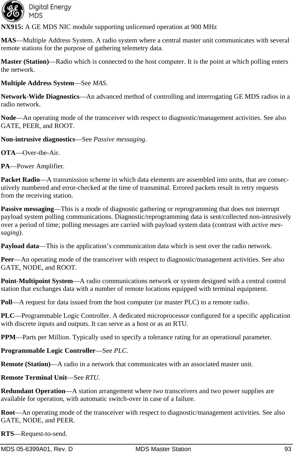  MDS 05-6399A01, Rev. D  MDS Master Station  93 NX915: A GE MDS NIC module supporting unlicensed operation at 900 MHz MAS—Multiple Address System. A radio system where a central master unit communicates with several remote stations for the purpose of gathering telemetry data. Master (Station)—Radio which is connected to the host computer. It is the point at which polling enters the network. Multiple Address System—See MAS. Network-Wide Diagnostics—An advanced method of controlling and interrogating GE MDS radios in a radio network. Node—An operating mode of the transceiver with respect to diagnostic/management activities. See also GATE, PEER, and ROOT. Non-intrusive diagnostics—See Passive messaging. OTA—Over-the-Air. PA—Power Amplifier. Packet Radio—A transmission scheme in which data elements are assembled into units, that are consec-utively numbered and error-checked at the time of transmittal. Errored packets result in retry requests from the receiving station. Passive messaging—This is a mode of diagnostic gathering or reprogramming that does not interrupt payload system polling communications. Diagnostic/reprogramming data is sent/collected non-intrusively over a period of time; polling messages are carried with payload system data (contrast with active mes-saging). Payload data—This is the application’s communication data which is sent over the radio network. Peer—An operating mode of the transceiver with respect to diagnostic/management activities. See also GATE, NODE, and ROOT. Point-Multipoint System—A radio communications network or system designed with a central control station that exchanges data with a number of remote locations equipped with terminal equipment. Poll—A request for data issued from the host computer (or master PLC) to a remote radio. PLC—Programmable Logic Controller. A dedicated microprocessor configured for a specific application with discrete inputs and outputs. It can serve as a host or as an RTU. PPM—Parts per Million. Typically used to specify a tolerance rating for an operational parameter. Programmable Logic Controller—See PLC. Remote (Station)—A radio in a network that communicates with an associated master unit. Remote Terminal Unit—See RTU. Redundant Operation—A station arrangement where two transceivers and two power supplies are available for operation, with automatic switch-over in case of a failure. Root—An operating mode of the transceiver with respect to diagnostic/management activities. See also GATE, NODE, and PEER. RTS—Request-to-send. 