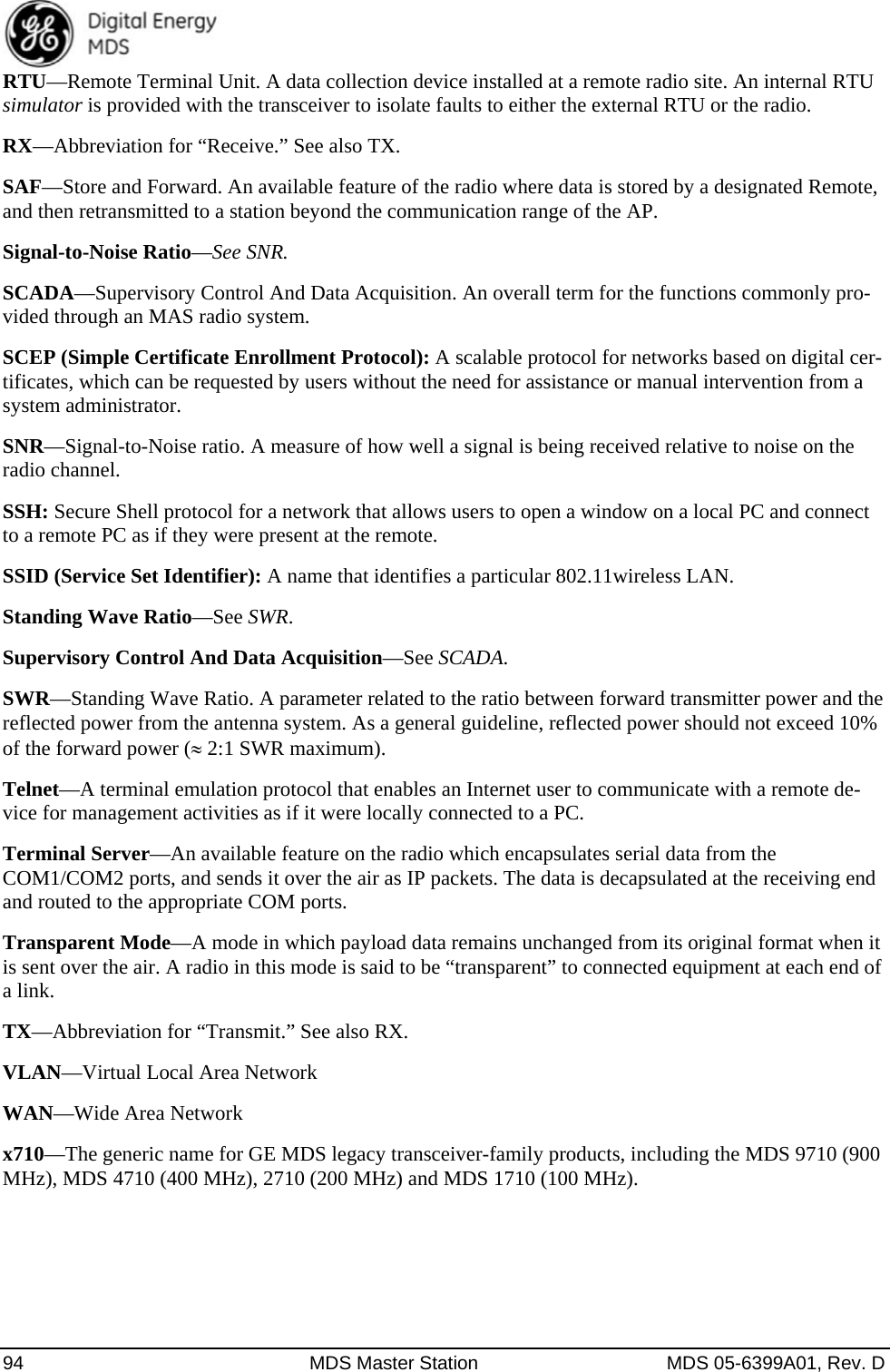  94  MDS Master Station  MDS 05-6399A01, Rev. D RTU—Remote Terminal Unit. A data collection device installed at a remote radio site. An internal RTU simulator is provided with the transceiver to isolate faults to either the external RTU or the radio. RX—Abbreviation for “Receive.” See also TX. SAF—Store and Forward. An available feature of the radio where data is stored by a designated Remote, and then retransmitted to a station beyond the communication range of the AP. Signal-to-Noise Ratio—See SNR. SCADA—Supervisory Control And Data Acquisition. An overall term for the functions commonly pro-vided through an MAS radio system. SCEP (Simple Certificate Enrollment Protocol): A scalable protocol for networks based on digital cer-tificates, which can be requested by users without the need for assistance or manual intervention from a system administrator.   SNR—Signal-to-Noise ratio. A measure of how well a signal is being received relative to noise on the radio channel. SSH: Secure Shell protocol for a network that allows users to open a window on a local PC and connect to a remote PC as if they were present at the remote. SSID (Service Set Identifier): A name that identifies a particular 802.11wireless LAN. Standing Wave Ratio—See SWR. Supervisory Control And Data Acquisition—See SCADA. SWR—Standing Wave Ratio. A parameter related to the ratio between forward transmitter power and the reflected power from the antenna system. As a general guideline, reflected power should not exceed 10% of the forward power ( 2:1 SWR maximum). Telnet—A terminal emulation protocol that enables an Internet user to communicate with a remote de-vice for management activities as if it were locally connected to a PC. Terminal Server—An available feature on the radio which encapsulates serial data from the COM1/COM2 ports, and sends it over the air as IP packets. The data is decapsulated at the receiving end and routed to the appropriate COM ports. Transparent Mode—A mode in which payload data remains unchanged from its original format when it is sent over the air. A radio in this mode is said to be “transparent” to connected equipment at each end of a link. TX—Abbreviation for “Transmit.” See also RX. VLAN—Virtual Local Area Network WAN—Wide Area Network x710—The generic name for GE MDS legacy transceiver-family products, including the MDS 9710 (900 MHz), MDS 4710 (400 MHz), 2710 (200 MHz) and MDS 1710 (100 MHz).   