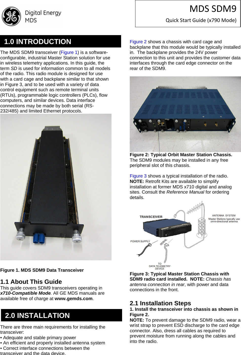 MDSSDM9QuickStartGuide(x790Mode)   The MDS SDM9 transceiver (Figure 1) is a software-configurable, industrial Master Station solution for use in wireless telemetry applications. In this guide, the term SD is used for information common to all models of the radio. This radio module is designed for use with a card cage and backplane similar to that shown in Figure 3, and to be used with a variety of data control equipment such as remote terminal units (RTUs), programmable logic controllers (PLCs), flow computers, and similar devices. Data interface connections may be made by both serial (RS-232/485) and limited Ethernet protocols. Invisipbllhaeoc led er Figure 1. MDS SDM9 Data Transceiver  1.1 About This Guide This guide covers SDM9 transceivers operating in x710-Compatible Mode. All GE MDS manuals are available free of charge at www.gemds.com. Invisipbllhaeoc led er    There are three main requirements for installing the transceiver: • Adequate and stable primary power • An efficient and properly installed antenna system • Correct interface connections between the transceiver and the data device.  Figure 2 shows a chassis with card cage and backplane that this module would be typically installed in.  The backplane provides the 24V power connection to this unit and provides the customer data interfaces through the card edge connector on the rear of the SDM9.   Figure 2: Typical Orbit Master Station Chassis.  The SDM9 modules may be installed in any free peripheral slot of this chassis.  Figure 3 shows a typical installation of the radio. NOTE: Retrofit Kits are available to simplify installation at former MDS x710 digital and analog sites. Consult the Reference Manual for ordering details.  Figure 3: Typical Master Station Chassis with SDM9 radio card installed.  NOTE: Chassis has antenna connection in rear, with power and data connections in the front.  2.1 Installation Steps 1. Install the transceiver into chassis as shown in Figure 2. NOTE: To prevent damage to the SDM9 radio, wear a wrist strap to prevent ESD discharge to the card edge connector. Also, dress all cables as required to prevent moisture from running along the cables and into the radio.  1.0 INTRODUCTION 2.0 INSTALLATION 