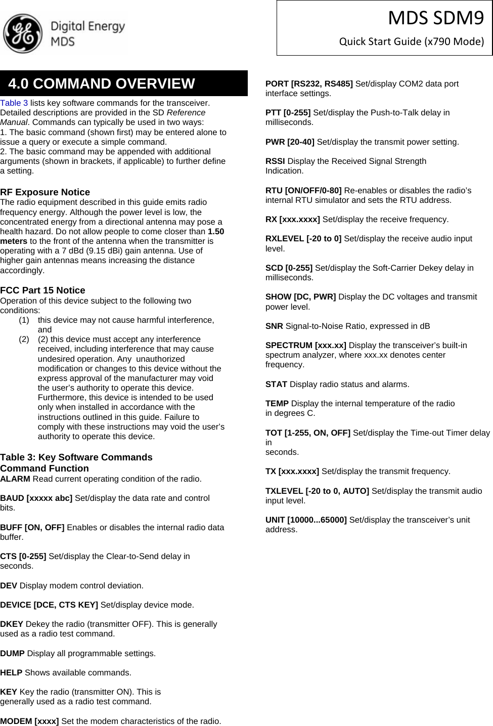 MDSSDM9QuickStartGuide(x790Mode)   Table 3 lists key software commands for the transceiver. Detailed descriptions are provided in the SD Reference Manual. Commands can typically be used in two ways: 1. The basic command (shown first) may be entered alone to issue a query or execute a simple command. 2. The basic command may be appended with additional arguments (shown in brackets, if applicable) to further define a setting.  RF Exposure Notice The radio equipment described in this guide emits radio frequency energy. Although the power level is low, the concentrated energy from a directional antenna may pose a health hazard. Do not allow people to come closer than 1.50 meters to the front of the antenna when the transmitter is operating with a 7 dBd (9.15 dBi) gain antenna. Use of higher gain antennas means increasing the distance accordingly.  FCC Part 15 Notice Operation of this device subject to the following two conditions: (1)  this device may not cause harmful interference, and  (2)  (2) this device must accept any interference received, including interference that may cause undesired operation. Any  unauthorized modification or changes to this device without the express approval of the manufacturer may void the user’s authority to operate this device. Furthermore, this device is intended to be used only when installed in accordance with the instructions outlined in this guide. Failure to comply with these instructions may void the user’s authority to operate this device.  Table 3: Key Software Commands Command Function ALARM Read current operating condition of the radio.  BAUD [xxxxx abc] Set/display the data rate and control bits.  BUFF [ON, OFF] Enables or disables the internal radio data buffer.  CTS [0-255] Set/display the Clear-to-Send delay in seconds.  DEV Display modem control deviation.  DEVICE [DCE, CTS KEY] Set/display device mode.  DKEY Dekey the radio (transmitter OFF). This is generally used as a radio test command.  DUMP Display all programmable settings.  HELP Shows available commands.  KEY Key the radio (transmitter ON). This is generally used as a radio test command.  MODEM [xxxx] Set the modem characteristics of the radio.  PORT [RS232, RS485] Set/display COM2 data port interface settings.  PTT [0-255] Set/display the Push-to-Talk delay in milliseconds.  PWR [20-40] Set/display the transmit power setting.  RSSI Display the Received Signal Strength Indication.  RTU [ON/OFF/0-80] Re-enables or disables the radio’s internal RTU simulator and sets the RTU address.  RX [xxx.xxxx] Set/display the receive frequency.  RXLEVEL [-20 to 0] Set/display the receive audio input level.  SCD [0-255] Set/display the Soft-Carrier Dekey delay in milliseconds.  SHOW [DC, PWR] Display the DC voltages and transmit power level.  SNR Signal-to-Noise Ratio, expressed in dB  SPECTRUM [xxx.xx] Display the transceiver’s built-in spectrum analyzer, where xxx.xx denotes center frequency.  STAT Display radio status and alarms.  TEMP Display the internal temperature of the radio in degrees C.  TOT [1-255, ON, OFF] Set/display the Time-out Timer delay in seconds.  TX [xxx.xxxx] Set/display the transmit frequency.  TXLEVEL [-20 to 0, AUTO] Set/display the transmit audio input level.  UNIT [10000...65000] Set/display the transceiver’s unit address. 4.0 COMMAND OVERVIEW