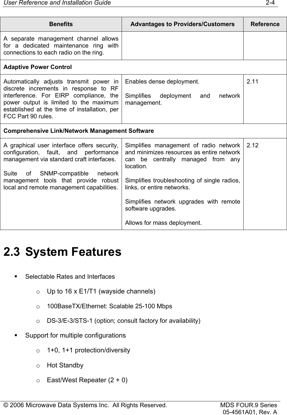 User Reference and Installation Guide   2-4 © 2006 Microwave Data Systems Inc.  All Rights Reserved. MDS FOUR.9 Series 05-4561A01, Rev. A Benefits  Advantages to Providers/Customers  Reference A separate management channel allows for a dedicated maintenance ring with connections to each radio on the ring. Adaptive Power Control Automatically adjusts transmit power in discrete increments in response to RF interference. For EIRP compliance, the power output is limited to the maximum established at the time of installation, per FCC Part 90 rules. Enables dense deployment. Simplifies deployment and network management. 2.11 Comprehensive Link/Network Management Software A graphical user interface offers security, configuration, fault, and performance management via standard craft interfaces. Suite of SNMP-compatible network management tools that provide robust local and remote management capabilities. Simplifies management of radio network and minimizes resources as entire network can be centrally managed from any location. Simplifies troubleshooting of single radios, links, or entire networks. Simplifies network upgrades with remote software upgrades. Allows for mass deployment. 2.12 2.3 System Features  Selectable Rates and Interfaces o  Up to 16 x E1/T1 (wayside channels) o 100BaseTX/Ethernet: Scalable 25-100 Mbps o DS-3/E-3/STS-1 (option; consult factory for availability)   Support for multiple configurations o  1+0, 1+1 protection/diversity o Hot Standby o  East/West Repeater (2 + 0) 