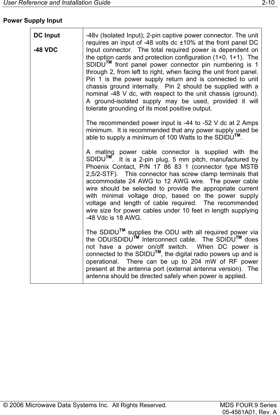 User Reference and Installation Guide   2-10 © 2006 Microwave Data Systems Inc.  All Rights Reserved. MDS FOUR.9 Series 05-4561A01, Rev. A Power Supply Input DC Input -48 VDC -48v (Isolated Input); 2-pin captive power connector. The unit requires an input of -48 volts dc ±10% at the front panel DC Input connector.  The total required power is dependent on the option cards and protection configuration (1+0, 1+1).  The SDIDUTM front panel power connector pin numbering is 1 through 2, from left to right, when facing the unit front panel. Pin 1 is the power supply return and is connected to unit chassis ground internally.  Pin 2 should be supplied with a nominal -48 V dc, with respect to the unit chassis (ground).  A ground-isolated supply may be used, provided it will tolerate grounding of its most positive output. The recommended power input is -44 to -52 V dc at 2 Amps minimum.  It is recommended that any power supply used be able to supply a minimum of 100 Watts to the SDIDUTM. A mating power cable connector is supplied with the SDIDUTM.  It is a 2-pin plug, 5 mm pitch, manufactured by Phoenix Contact, P/N 17 86 83 1 (connector type MSTB 2,5/2-STF).   This connector has screw clamp terminals that accommodate 24 AWG to 12 AWG wire.  The power cable wire should be selected to provide the appropriate current with minimal voltage drop, based on the power supply voltage and length of cable required.  The recommended wire size for power cables under 10 feet in length supplying -48 Vdc is 18 AWG. The SDIDUTM supplies the ODU with all required power via the ODU/SDIDUTM Interconnect cable.  The SDIDUTM does not have a power on/off switch.  When DC power is connected to the SDIDUTM, the digital radio powers up and is operational.  There can be up to 204 mW of RF power present at the antenna port (external antenna version).  The antenna should be directed safely when power is applied. 