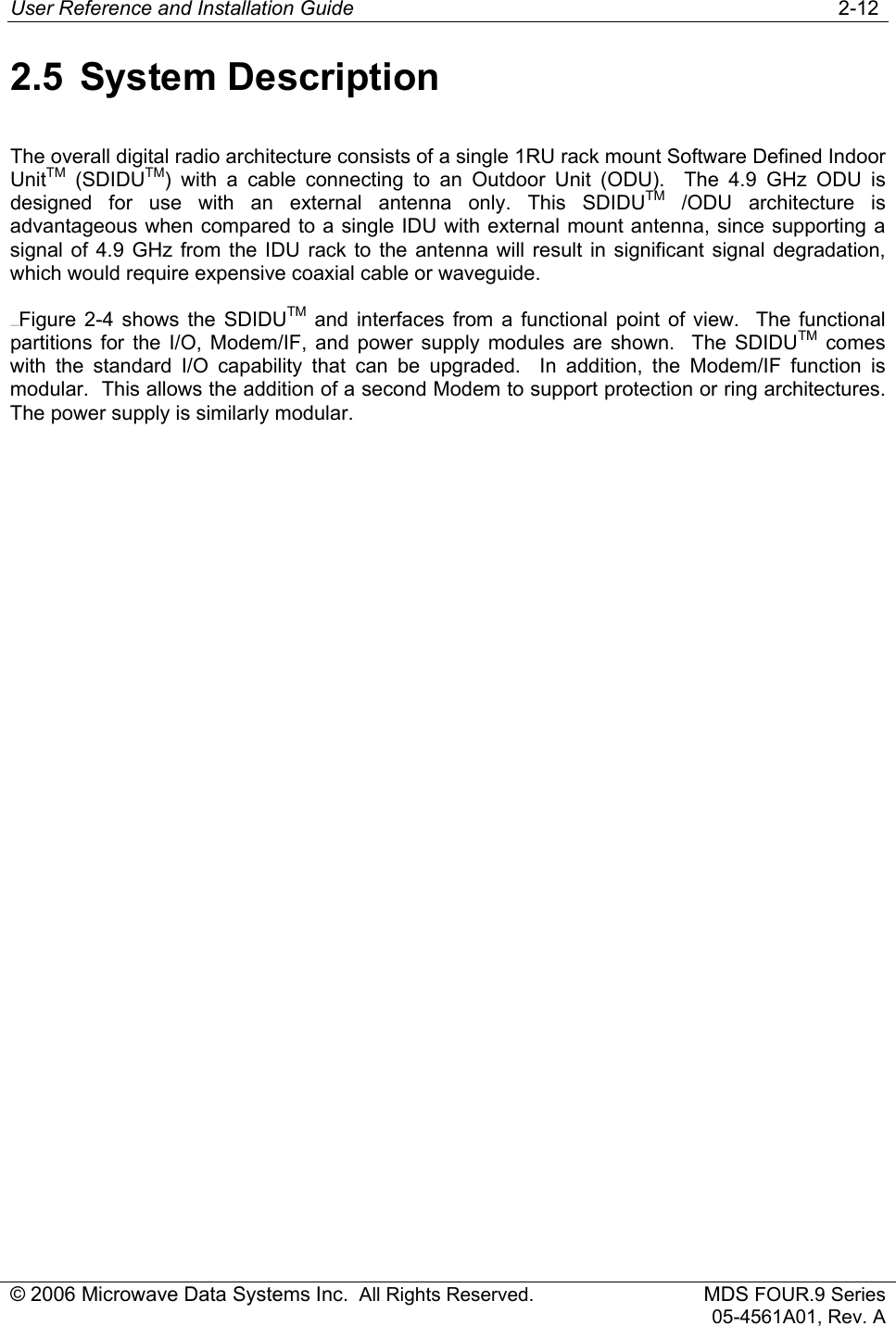 User Reference and Installation Guide   2-12 © 2006 Microwave Data Systems Inc.  All Rights Reserved. MDS FOUR.9 Series 05-4561A01, Rev. A 2.5 System Description The overall digital radio architecture consists of a single 1RU rack mount Software Defined Indoor UnitTM (SDIDUTM) with a cable connecting to an Outdoor Unit (ODU).  The 4.9 GHz ODU is designed for use with an external antenna only. This SDIDUTM /ODU architecture is advantageous when compared to a single IDU with external mount antenna, since supporting a signal of 4.9 GHz from the IDU rack to the antenna will result in significant signal degradation, which would require expensive coaxial cable or waveguide. 163H160HFigure 2-4 shows the SDIDUTM and interfaces from a functional point of view.  The functional partitions for the I/O, Modem/IF, and power supply modules are shown.  The SDIDUTM comes with the standard I/O capability that can be upgraded.  In addition, the Modem/IF function is modular.  This allows the addition of a second Modem to support protection or ring architectures.  The power supply is similarly modular.  