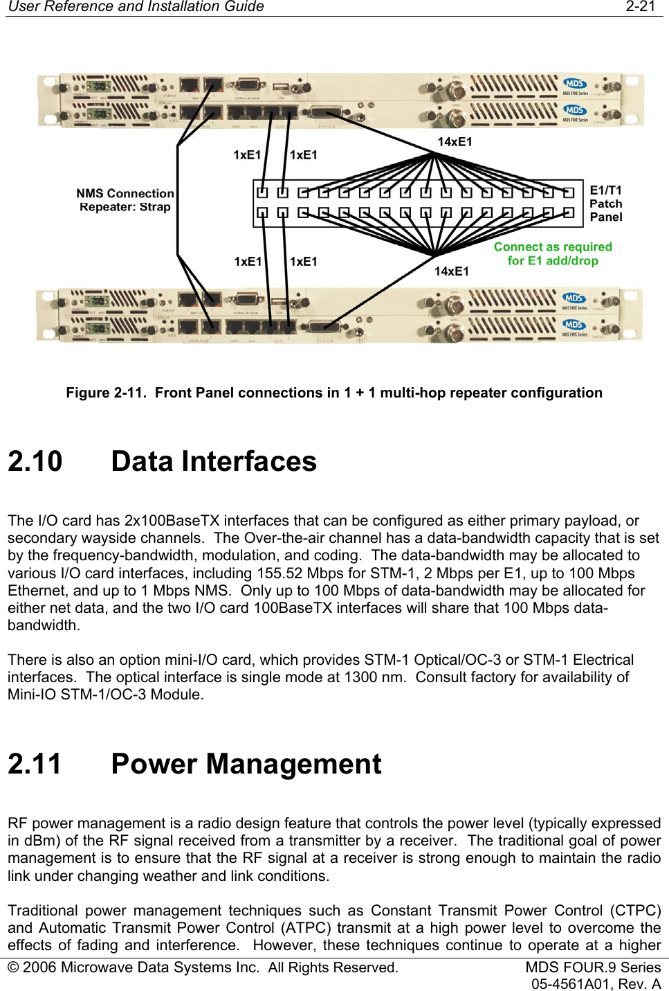User Reference and Installation Guide   2-21 © 2006 Microwave Data Systems Inc.  All Rights Reserved. MDS FOUR.9 Series 05-4561A01, Rev. A  Figure 2-11.  Front Panel connections in 1 + 1 multi-hop repeater configuration 2.10 Data Interfaces The I/O card has 2x100BaseTX interfaces that can be configured as either primary payload, or secondary wayside channels.  The Over-the-air channel has a data-bandwidth capacity that is set by the frequency-bandwidth, modulation, and coding.  The data-bandwidth may be allocated to various I/O card interfaces, including 155.52 Mbps for STM-1, 2 Mbps per E1, up to 100 Mbps Ethernet, and up to 1 Mbps NMS.  Only up to 100 Mbps of data-bandwidth may be allocated for either net data, and the two I/O card 100BaseTX interfaces will share that 100 Mbps data-bandwidth. There is also an option mini-I/O card, which provides STM-1 Optical/OC-3 or STM-1 Electrical interfaces.  The optical interface is single mode at 1300 nm.  Consult factory for availability of Mini-IO STM-1/OC-3 Module. 2.11 Power Management RF power management is a radio design feature that controls the power level (typically expressed in dBm) of the RF signal received from a transmitter by a receiver.  The traditional goal of power management is to ensure that the RF signal at a receiver is strong enough to maintain the radio link under changing weather and link conditions. Traditional power management techniques such as Constant Transmit Power Control (CTPC) and Automatic Transmit Power Control (ATPC) transmit at a high power level to overcome the effects of fading and interference.  However, these techniques continue to operate at a higher 