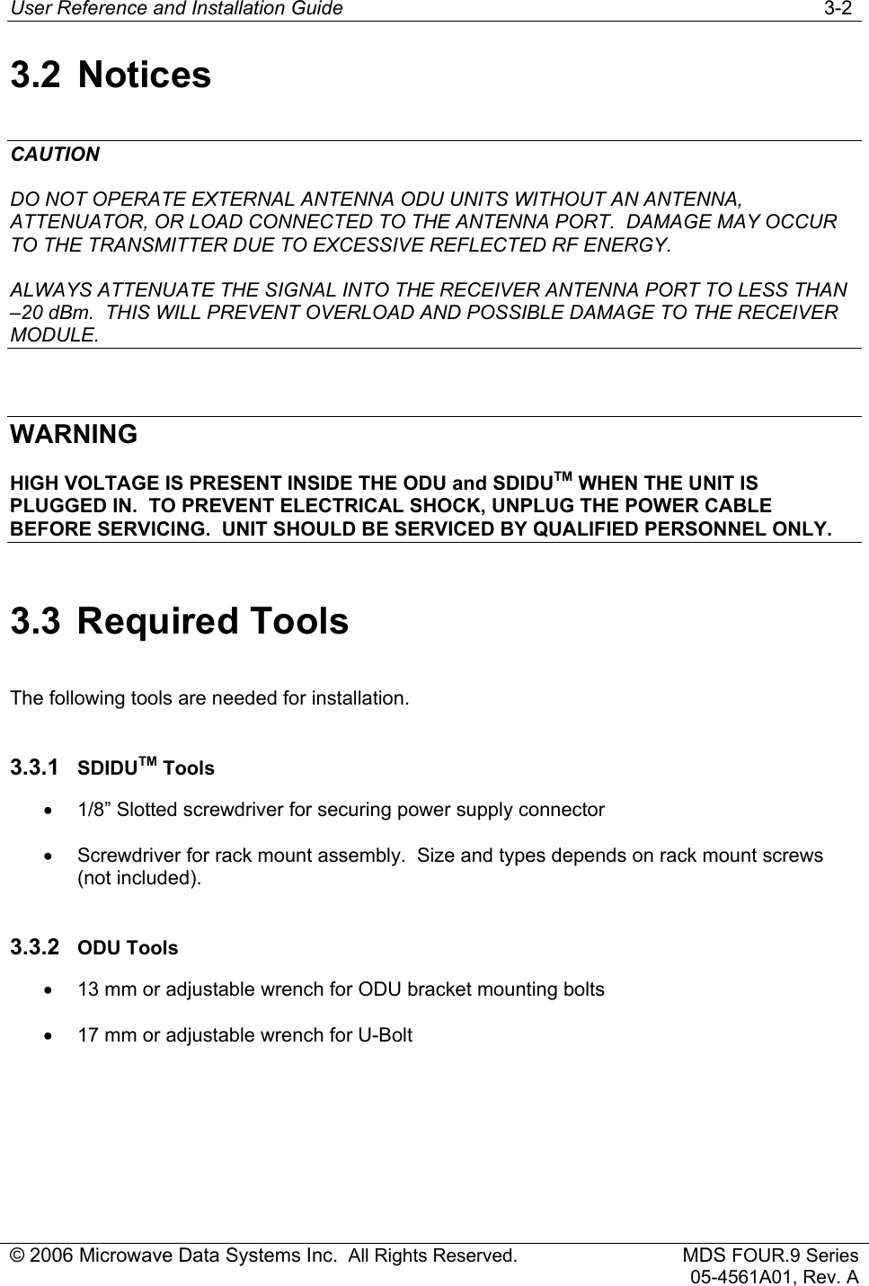 User Reference and Installation Guide   3-2 © 2006 Microwave Data Systems Inc.  All Rights Reserved. MDS FOUR.9 Series 05-4561A01, Rev. A 3.2 Notices CAUTION DO NOT OPERATE EXTERNAL ANTENNA ODU UNITS WITHOUT AN ANTENNA, ATTENUATOR, OR LOAD CONNECTED TO THE ANTENNA PORT.  DAMAGE MAY OCCUR TO THE TRANSMITTER DUE TO EXCESSIVE REFLECTED RF ENERGY. ALWAYS ATTENUATE THE SIGNAL INTO THE RECEIVER ANTENNA PORT TO LESS THAN –20 dBm.  THIS WILL PREVENT OVERLOAD AND POSSIBLE DAMAGE TO THE RECEIVER MODULE.  WARNING HIGH VOLTAGE IS PRESENT INSIDE THE ODU and SDIDUTM WHEN THE UNIT IS PLUGGED IN.  TO PREVENT ELECTRICAL SHOCK, UNPLUG THE POWER CABLE BEFORE SERVICING.  UNIT SHOULD BE SERVICED BY QUALIFIED PERSONNEL ONLY. 3.3 Required Tools The following tools are needed for installation. 3.3.1  SDIDUTM Tools •  1/8” Slotted screwdriver for securing power supply connector •  Screwdriver for rack mount assembly.  Size and types depends on rack mount screws (not included). 3.3.2  ODU Tools •  13 mm or adjustable wrench for ODU bracket mounting bolts •  17 mm or adjustable wrench for U-Bolt 