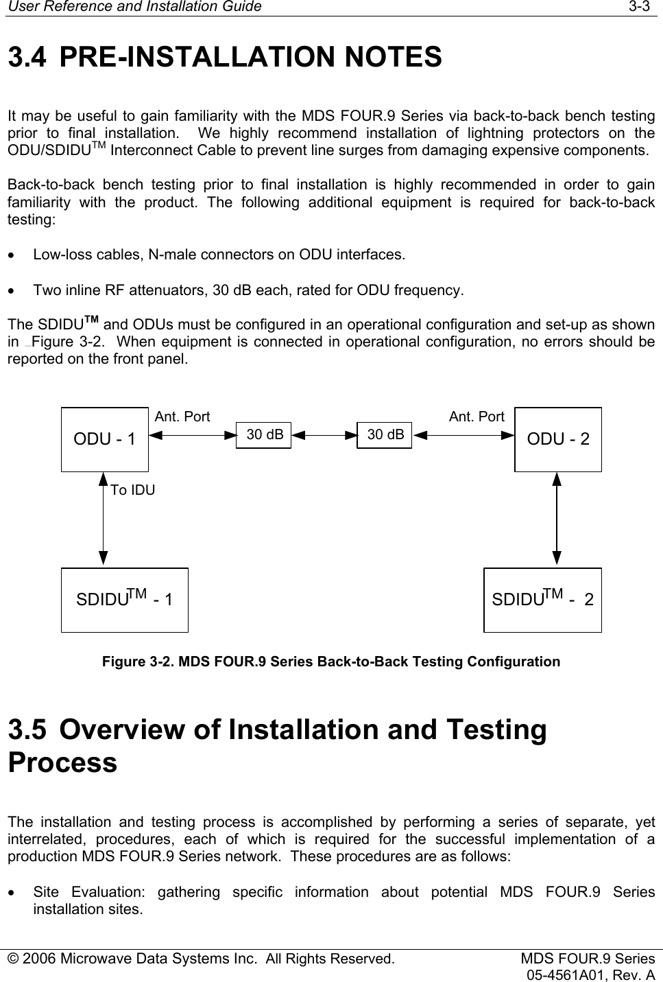 User Reference and Installation Guide   3-3 © 2006 Microwave Data Systems Inc.  All Rights Reserved. MDS FOUR.9 Series 05-4561A01, Rev. A 3.4 PRE-INSTALLATION NOTES It may be useful to gain familiarity with the MDS FOUR.9 Series via back-to-back bench testing prior to final installation.  We highly recommend installation of lightning protectors on the ODU/SDIDUTM Interconnect Cable to prevent line surges from damaging expensive components. Back-to-back bench testing prior to final installation is highly recommended in order to gain familiarity with the product. The following additional equipment is required for back-to-back testing: •  Low-loss cables, N-male connectors on ODU interfaces. •  Two inline RF attenuators, 30 dB each, rated for ODU frequency. The SDIDUTM and ODUs must be configured in an operational configuration and set-up as shown in 175H172HFigure 3-2.  When equipment is connected in operational configuration, no errors should be reported on the front panel.  ODU - 1SDIDU     - 1To IDUAnt. PortODU - 2SDIDU     -  230 dB 30 dBTM TMAnt. Port Figure 3-2. MDS FOUR.9 Series Back-to-Back Testing Configuration 3.5  Overview of Installation and Testing Process The installation and testing process is accomplished by performing a series of separate, yet interrelated, procedures, each of which is required for the successful implementation of a production MDS FOUR.9 Series network.  These procedures are as follows: •  Site Evaluation: gathering specific information about potential MDS FOUR.9 Series installation sites. 