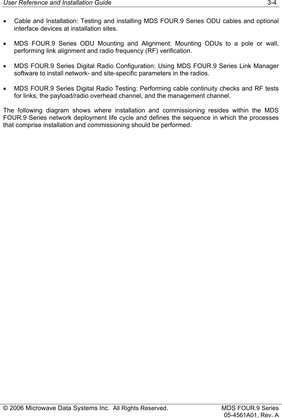 User Reference and Installation Guide   3-4 © 2006 Microwave Data Systems Inc.  All Rights Reserved. MDS FOUR.9 Series 05-4561A01, Rev. A •  Cable and Installation: Testing and installing MDS FOUR.9 Series ODU cables and optional interface devices at installation sites. •  MDS FOUR.9 Series ODU Mounting and Alignment: Mounting ODUs to a pole or wall, performing link alignment and radio frequency (RF) verification. •  MDS FOUR.9 Series Digital Radio Configuration: Using MDS FOUR.9 Series Link Manager software to install network- and site-specific parameters in the radios. •  MDS FOUR.9 Series Digital Radio Testing: Performing cable continuity checks and RF tests for links, the payload/radio overhead channel, and the management channel. The following diagram shows where installation and commissioning resides within the MDS FOUR.9 Series network deployment life cycle and defines the sequence in which the processes that comprise installation and commissioning should be performed. 