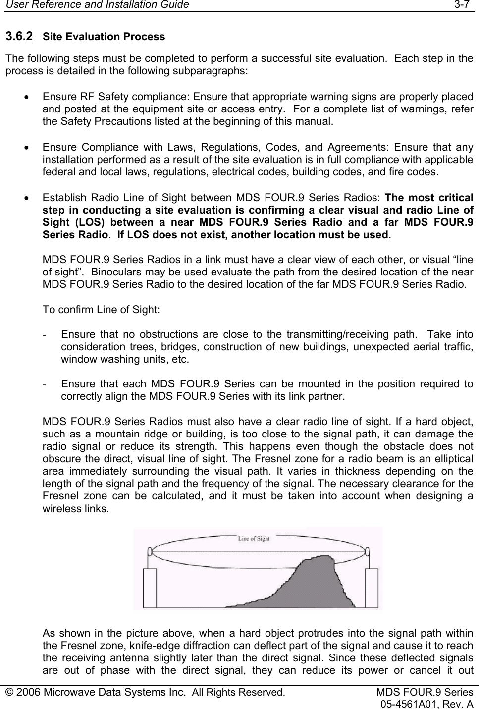 User Reference and Installation Guide   3-7 © 2006 Microwave Data Systems Inc.  All Rights Reserved. MDS FOUR.9 Series 05-4561A01, Rev. A 3.6.2  Site Evaluation Process The following steps must be completed to perform a successful site evaluation.  Each step in the process is detailed in the following subparagraphs: •  Ensure RF Safety compliance: Ensure that appropriate warning signs are properly placed and posted at the equipment site or access entry.  For a complete list of warnings, refer the Safety Precautions listed at the beginning of this manual. •  Ensure Compliance with Laws, Regulations, Codes, and Agreements: Ensure that any installation performed as a result of the site evaluation is in full compliance with applicable federal and local laws, regulations, electrical codes, building codes, and fire codes. •  Establish Radio Line of Sight between MDS FOUR.9 Series Radios: The most critical step in conducting a site evaluation is confirming a clear visual and radio Line of Sight (LOS) between a near MDS FOUR.9 Series Radio and a far MDS FOUR.9 Series Radio.  If LOS does not exist, another location must be used. MDS FOUR.9 Series Radios in a link must have a clear view of each other, or visual “line of sight”.  Binoculars may be used evaluate the path from the desired location of the near MDS FOUR.9 Series Radio to the desired location of the far MDS FOUR.9 Series Radio. To confirm Line of Sight: -  Ensure that no obstructions are close to the transmitting/receiving path.  Take into consideration trees, bridges, construction of new buildings, unexpected aerial traffic, window washing units, etc. -  Ensure that each MDS FOUR.9 Series can be mounted in the position required to correctly align the MDS FOUR.9 Series with its link partner. MDS FOUR.9 Series Radios must also have a clear radio line of sight. If a hard object, such as a mountain ridge or building, is too close to the signal path, it can damage the radio signal or reduce its strength. This happens even though the obstacle does not obscure the direct, visual line of sight. The Fresnel zone for a radio beam is an elliptical area immediately surrounding the visual path. It varies in thickness depending on the length of the signal path and the frequency of the signal. The necessary clearance for the Fresnel zone can be calculated, and it must be taken into account when designing a wireless links.   As shown in the picture above, when a hard object protrudes into the signal path within the Fresnel zone, knife-edge diffraction can deflect part of the signal and cause it to reach the receiving antenna slightly later than the direct signal. Since these deflected signals are out of phase with the direct signal, they can reduce its power or cancel it out 