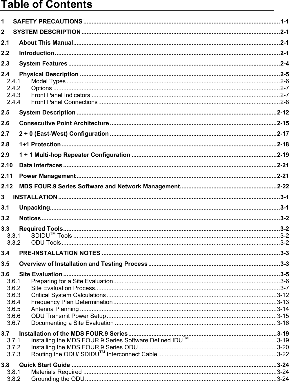 Table of Contents 1 SAFETY PRECAUTIONS ......................................................................................................................1-1 2 SYSTEM DESCRIPTION .......................................................................................................................2-1 2.1 About This Manual............................................................................................................................2-1 2.2 Introduction.......................................................................................................................................2-1 2.3 System Features ...............................................................................................................................2-4 2.4 Physical Description ........................................................................................................................2-5 2.4.1 Model Types ................................................................................................................................2-6 2.4.2 Options ........................................................................................................................................2-7 2.4.3 Front Panel Indicators .................................................................................................................2-7 2.4.4 Front Panel Connections .............................................................................................................2-8 2.5 System Description ........................................................................................................................2-12 2.6 Consecutive Point Architecture ....................................................................................................2-15 2.7 2 + 0 (East-West) Configuration ....................................................................................................2-17 2.8 1+1 Protection .................................................................................................................................2-18 2.9 1 + 1 Multi-hop Repeater Configuration .......................................................................................2-19 2.10 Data Interfaces ................................................................................................................................2-21 2.11 Power Management ........................................................................................................................2-21 2.12 MDS FOUR.9 Series Software and Network Management..........................................................2-22 3 INSTALLATION .....................................................................................................................................3-1 3.1 Unpacking..........................................................................................................................................3-1 3.2 Notices ...............................................................................................................................................3-2 3.3 Required Tools..................................................................................................................................3-2 3.3.1 SDIDUTM Tools ............................................................................................................................3-2 3.3.2 ODU Tools...................................................................................................................................3-2 3.4 PRE-INSTALLATION NOTES ...........................................................................................................3-3 3.5 Overview of Installation and Testing Process...............................................................................3-3 3.6 Site Evaluation ..................................................................................................................................3-5 3.6.1 Preparing for a Site Evaluation....................................................................................................3-6 3.6.2 Site Evaluation Process...............................................................................................................3-7 3.6.3 Critical System Calculations ......................................................................................................3-12 3.6.4 Frequency Plan Determination..................................................................................................3-13 3.6.5 Antenna Planning ......................................................................................................................3-14 3.6.6 ODU Transmit Power Setup......................................................................................................3-15 3.6.7 Documenting a Site Evaluation .................................................................................................3-16 3.7 Installation of the MDS FOUR.9 Series.........................................................................................3-19 3.7.1 Installing the MDS FOUR.9 Series Software Defined IDUTM ....................................................3-19 3.7.2 Installing the MDS FOUR.9 Series ODU...................................................................................3-20 3.7.3 Routing the ODU/ SDIDUTM Interconnect Cable .......................................................................3-22 3.8 Quick Start Guide ...........................................................................................................................3-24 3.8.1 Materials Required ....................................................................................................................3-24 3.8.2 Grounding the ODU...................................................................................................................3-24 