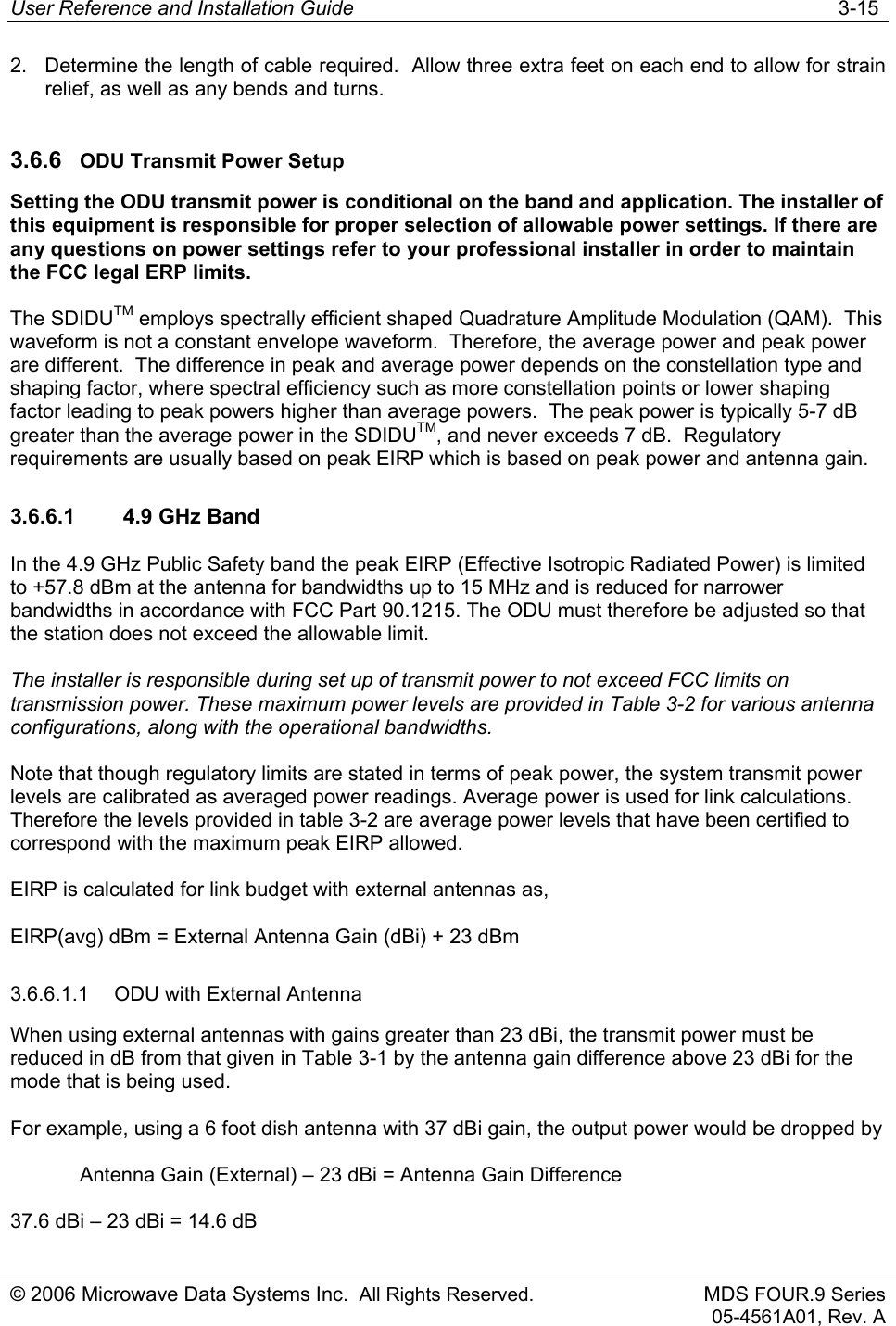 User Reference and Installation Guide   3-15 © 2006 Microwave Data Systems Inc.  All Rights Reserved. MDS FOUR.9 Series 05-4561A01, Rev. A 2.  Determine the length of cable required.  Allow three extra feet on each end to allow for strain relief, as well as any bends and turns. 3.6.6  ODU Transmit Power Setup Setting the ODU transmit power is conditional on the band and application. The installer of this equipment is responsible for proper selection of allowable power settings. If there are any questions on power settings refer to your professional installer in order to maintain the FCC legal ERP limits. The SDIDUTM employs spectrally efficient shaped Quadrature Amplitude Modulation (QAM).  This waveform is not a constant envelope waveform.  Therefore, the average power and peak power are different.  The difference in peak and average power depends on the constellation type and shaping factor, where spectral efficiency such as more constellation points or lower shaping factor leading to peak powers higher than average powers.  The peak power is typically 5-7 dB greater than the average power in the SDIDUTM, and never exceeds 7 dB.  Regulatory requirements are usually based on peak EIRP which is based on peak power and antenna gain. 3.6.6.1  4.9 GHz Band In the 4.9 GHz Public Safety band the peak EIRP (Effective Isotropic Radiated Power) is limited to +57.8 dBm at the antenna for bandwidths up to 15 MHz and is reduced for narrower bandwidths in accordance with FCC Part 90.1215. The ODU must therefore be adjusted so that the station does not exceed the allowable limit. The installer is responsible during set up of transmit power to not exceed FCC limits on transmission power. These maximum power levels are provided in Table 3-2 for various antenna configurations, along with the operational bandwidths.  Note that though regulatory limits are stated in terms of peak power, the system transmit power levels are calibrated as averaged power readings. Average power is used for link calculations. Therefore the levels provided in table 3-2 are average power levels that have been certified to correspond with the maximum peak EIRP allowed. EIRP is calculated for link budget with external antennas as,  EIRP(avg) dBm = External Antenna Gain (dBi) + 23 dBm 3.6.6.1.1  ODU with External Antenna  When using external antennas with gains greater than 23 dBi, the transmit power must be reduced in dB from that given in Table 3-1 by the antenna gain difference above 23 dBi for the mode that is being used. For example, using a 6 foot dish antenna with 37 dBi gain, the output power would be dropped by    Antenna Gain (External) – 23 dBi = Antenna Gain Difference 37.6 dBi – 23 dBi = 14.6 dB 