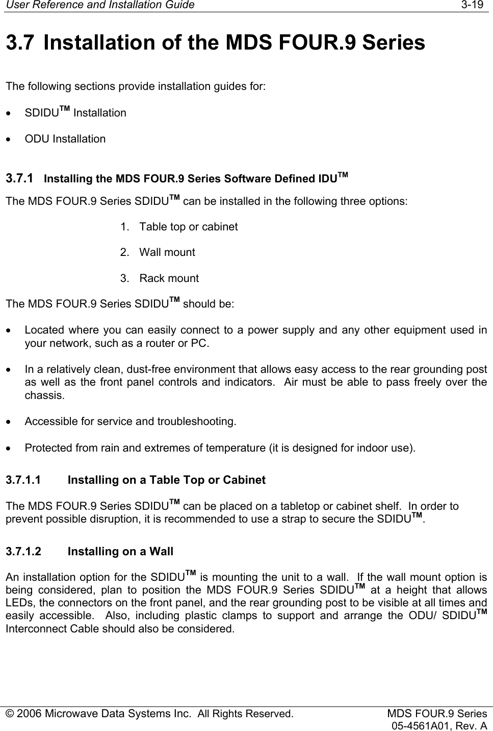 User Reference and Installation Guide   3-19 © 2006 Microwave Data Systems Inc.  All Rights Reserved. MDS FOUR.9 Series 05-4561A01, Rev. A 3.7  Installation of the MDS FOUR.9 Series The following sections provide installation guides for: • SDIDUTM Installation • ODU Installation 3.7.1  Installing the MDS FOUR.9 Series Software Defined IDUTM The MDS FOUR.9 Series SDIDUTM can be installed in the following three options: 1.  Table top or cabinet 2. Wall mount 3. Rack mount The MDS FOUR.9 Series SDIDUTM should be: •  Located where you can easily connect to a power supply and any other equipment used in your network, such as a router or PC. •  In a relatively clean, dust-free environment that allows easy access to the rear grounding post as well as the front panel controls and indicators.  Air must be able to pass freely over the chassis. •  Accessible for service and troubleshooting. •  Protected from rain and extremes of temperature (it is designed for indoor use). 3.7.1.1  Installing on a Table Top or Cabinet The MDS FOUR.9 Series SDIDUTM can be placed on a tabletop or cabinet shelf.  In order to prevent possible disruption, it is recommended to use a strap to secure the SDIDUTM. 3.7.1.2  Installing on a Wall An installation option for the SDIDUTM is mounting the unit to a wall.  If the wall mount option is being considered, plan to position the MDS FOUR.9 Series SDIDUTM at a height that allows LEDs, the connectors on the front panel, and the rear grounding post to be visible at all times and easily accessible.  Also, including plastic clamps to support and arrange the ODU/ SDIDUTM Interconnect Cable should also be considered. 