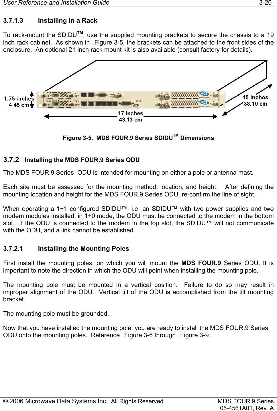 User Reference and Installation Guide   3-20 © 2006 Microwave Data Systems Inc.  All Rights Reserved. MDS FOUR.9 Series 05-4561A01, Rev. A 3.7.1.3  Installing in a Rack To rack-mount the SDIDUTM, use the supplied mounting brackets to secure the chassis to a 19 inch rack cabinet.  As shown in 179H176HFigure 3-5, the brackets can be attached to the front sides of the enclosure.  An optional 21 inch rack mount kit is also available (consult factory for details).  Figure 3-5.  MDS FOUR.9 Series SDIDUTM Dimensions 3.7.2  Installing the MDS FOUR.9 Series ODU The MDS FOUR.9 Series  ODU is intended for mounting on either a pole or antenna mast.  Each site must be assessed for the mounting method, location, and height.   After defining the mounting location and height for the MDS FOUR.9 Series ODU, re-confirm the line of sight. When operating a 1+1 configured SDIDU™, i.e. an SDIDU™ with two power supplies and two modem modules installed, in 1+0 mode, the ODU must be connected to the modem in the bottom slot.  If the ODU is connected to the modem in the top slot, the SDIDU™ will not communicate with the ODU, and a link cannot be established. 3.7.2.1  Installing the Mounting Poles First install the mounting poles, on which you will mount the MDS FOUR.9 Series ODU. It is important to note the direction in which the ODU will point when installing the mounting pole. The mounting pole must be mounted in a vertical position.  Failure to do so may result in improper alignment of the ODU.  Vertical tilt of the ODU is accomplished from the tilt mounting bracket. The mounting pole must be grounded.  Now that you have installed the mounting pole, you are ready to install the MDS FOUR.9 Series ODU onto the mounting poles.  Reference 180H177HFigure 3-6 through 181H178HFigure 3-9. 