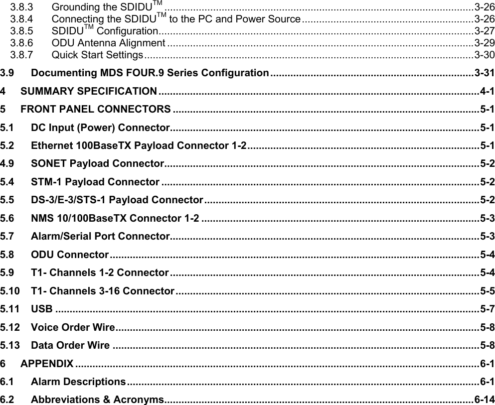 3.8.3 Grounding the SDIDUTM ............................................................................................................3-26 3.8.4 Connecting the SDIDUTM to the PC and Power Source............................................................3-26 3.8.5 SDIDUTM Configuration..............................................................................................................3-27 3.8.6 ODU Antenna Alignment ...........................................................................................................3-29 3.8.7 Quick Start Settings...................................................................................................................3-30 3.9 Documenting MDS FOUR.9 Series Configuration.......................................................................3-31 4 SUMMARY SPECIFICATION ................................................................................................................4-1 5 FRONT PANEL CONNECTORS ...........................................................................................................5-1 5.1 DC Input (Power) Connector............................................................................................................5-1 5.2 Ethernet 100BaseTX Payload Connector 1-2.................................................................................5-1 4.9 SONET Payload Connector..............................................................................................................5-2 5.4 STM-1 Payload Connector ...............................................................................................................5-2 5.5 DS-3/E-3/STS-1 Payload Connector................................................................................................5-2 5.6 NMS 10/100BaseTX Connector 1-2 .................................................................................................5-3 5.7 Alarm/Serial Port Connector............................................................................................................5-3 5.8 ODU Connector.................................................................................................................................5-4 5.9 T1- Channels 1-2 Connector............................................................................................................5-4 5.10 T1- Channels 3-16 Connector..........................................................................................................5-5 5.11 USB ....................................................................................................................................................5-7 5.12 Voice Order Wire...............................................................................................................................5-8 5.13 Data Order Wire ................................................................................................................................5-8 6 APPENDIX .............................................................................................................................................6-1 6.1 Alarm Descriptions...........................................................................................................................6-1 6.2 Abbreviations &amp; Acronyms............................................................................................................6-14  