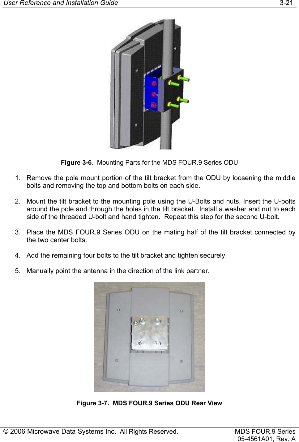 User Reference and Installation Guide   3-21 © 2006 Microwave Data Systems Inc.  All Rights Reserved. MDS FOUR.9 Series 05-4561A01, Rev. A  Figure 3-6.  Mounting Parts for the MDS FOUR.9 Series ODU 1.  Remove the pole mount portion of the tilt bracket from the ODU by loosening the middle bolts and removing the top and bottom bolts on each side. 2.  Mount the tilt bracket to the mounting pole using the U-Bolts and nuts. Insert the U-bolts around the pole and through the holes in the tilt bracket.  Install a washer and nut to each side of the threaded U-bolt and hand tighten.  Repeat this step for the second U-bolt. 3.  Place the MDS FOUR.9 Series ODU on the mating half of the tilt bracket connected by the two center bolts. 4.  Add the remaining four bolts to the tilt bracket and tighten securely. 5.  Manually point the antenna in the direction of the link partner.  Figure 3-7.  MDS FOUR.9 Series ODU Rear View  