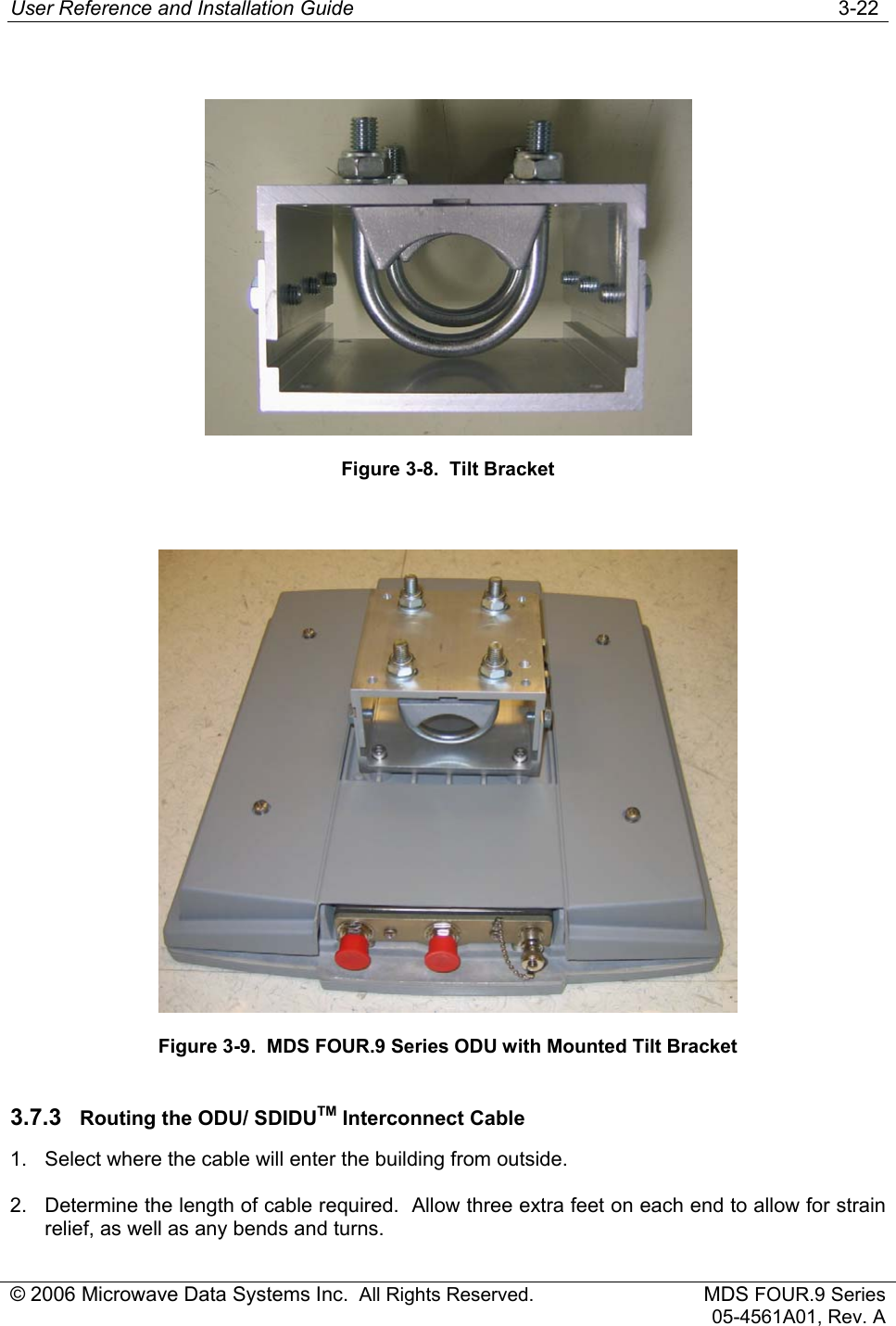 User Reference and Installation Guide   3-22 © 2006 Microwave Data Systems Inc.  All Rights Reserved. MDS FOUR.9 Series 05-4561A01, Rev. A   Figure 3-8.  Tilt Bracket   Figure 3-9.  MDS FOUR.9 Series ODU with Mounted Tilt Bracket 3.7.3  Routing the ODU/ SDIDUTM Interconnect Cable 1.  Select where the cable will enter the building from outside. 2.  Determine the length of cable required.  Allow three extra feet on each end to allow for strain relief, as well as any bends and turns. 