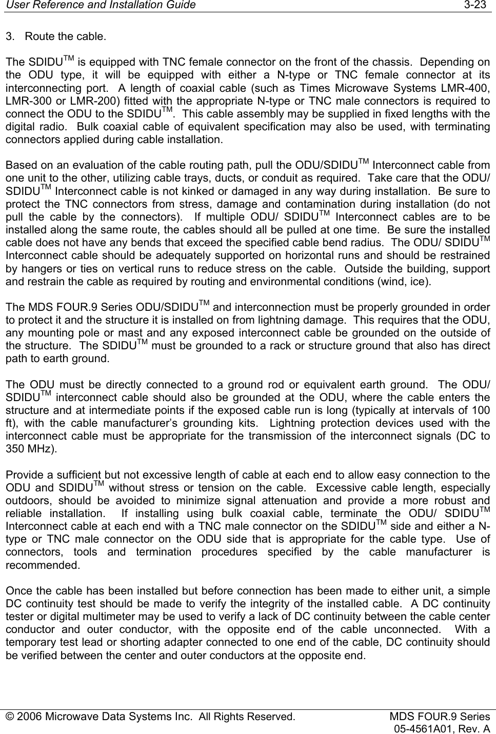 User Reference and Installation Guide   3-23 © 2006 Microwave Data Systems Inc.  All Rights Reserved. MDS FOUR.9 Series 05-4561A01, Rev. A 3.  Route the cable. The SDIDUTM is equipped with TNC female connector on the front of the chassis.  Depending on the ODU type, it will be equipped with either a N-type or TNC female connector at its interconnecting port.  A length of coaxial cable (such as Times Microwave Systems LMR-400, LMR-300 or LMR-200) fitted with the appropriate N-type or TNC male connectors is required to connect the ODU to the SDIDUTM.  This cable assembly may be supplied in fixed lengths with the digital radio.  Bulk coaxial cable of equivalent specification may also be used, with terminating connectors applied during cable installation. Based on an evaluation of the cable routing path, pull the ODU/SDIDUTM Interconnect cable from one unit to the other, utilizing cable trays, ducts, or conduit as required.  Take care that the ODU/ SDIDUTM Interconnect cable is not kinked or damaged in any way during installation.  Be sure to protect the TNC connectors from stress, damage and contamination during installation (do not pull the cable by the connectors).  If multiple ODU/ SDIDUTM Interconnect cables are to be installed along the same route, the cables should all be pulled at one time.  Be sure the installed cable does not have any bends that exceed the specified cable bend radius.  The ODU/ SDIDUTM Interconnect cable should be adequately supported on horizontal runs and should be restrained by hangers or ties on vertical runs to reduce stress on the cable.  Outside the building, support and restrain the cable as required by routing and environmental conditions (wind, ice). The MDS FOUR.9 Series ODU/SDIDUTM and interconnection must be properly grounded in order to protect it and the structure it is installed on from lightning damage.  This requires that the ODU, any mounting pole or mast and any exposed interconnect cable be grounded on the outside of the structure.  The SDIDUTM must be grounded to a rack or structure ground that also has direct path to earth ground. The ODU must be directly connected to a ground rod or equivalent earth ground.  The ODU/ SDIDUTM interconnect cable should also be grounded at the ODU, where the cable enters the structure and at intermediate points if the exposed cable run is long (typically at intervals of 100 ft), with the cable manufacturer’s grounding kits.  Lightning protection devices used with the interconnect cable must be appropriate for the transmission of the interconnect signals (DC to 350 MHz).   Provide a sufficient but not excessive length of cable at each end to allow easy connection to the ODU and SDIDUTM without stress or tension on the cable.  Excessive cable length, especially outdoors, should be avoided to minimize signal attenuation and provide a more robust and reliable installation.  If installing using bulk coaxial cable, terminate the ODU/ SDIDUTM Interconnect cable at each end with a TNC male connector on the SDIDUTM side and either a N-type or TNC male connector on the ODU side that is appropriate for the cable type.  Use of connectors, tools and termination procedures specified by the cable manufacturer is recommended.  Once the cable has been installed but before connection has been made to either unit, a simple DC continuity test should be made to verify the integrity of the installed cable.  A DC continuity tester or digital multimeter may be used to verify a lack of DC continuity between the cable center conductor and outer conductor, with the opposite end of the cable unconnected.  With a temporary test lead or shorting adapter connected to one end of the cable, DC continuity should be verified between the center and outer conductors at the opposite end. 