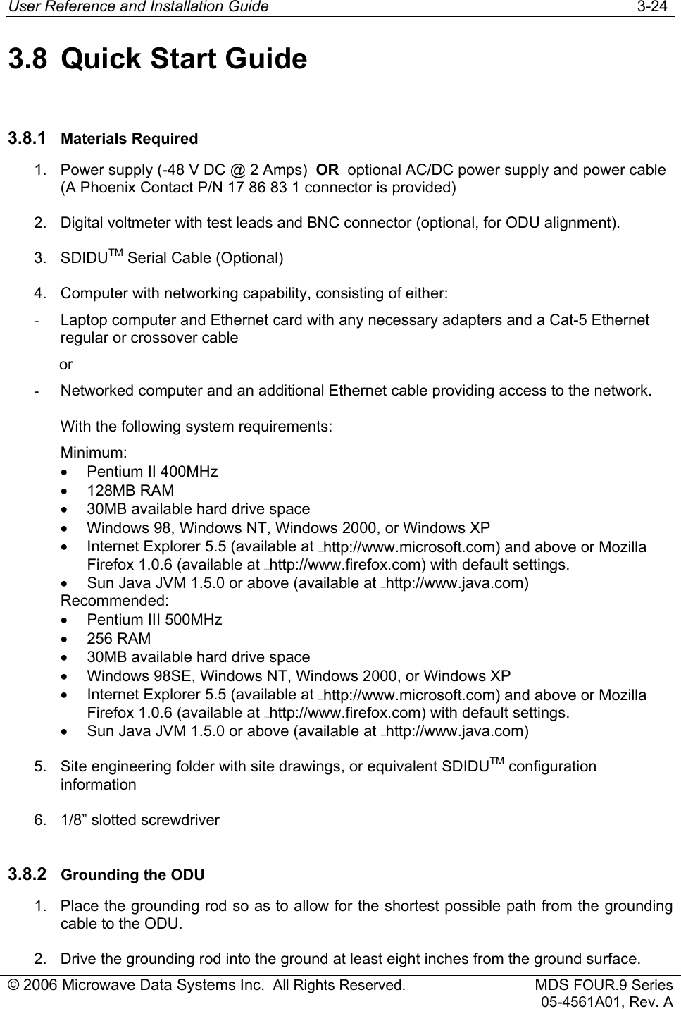 User Reference and Installation Guide   3-24 © 2006 Microwave Data Systems Inc.  All Rights Reserved. MDS FOUR.9 Series 05-4561A01, Rev. A 3.8 Quick Start Guide 3.8.1  Materials Required 1.  Power supply (-48 V DC @ 2 Amps)  OR  optional AC/DC power supply and power cable (A Phoenix Contact P/N 17 86 83 1 connector is provided)  2.  Digital voltmeter with test leads and BNC connector (optional, for ODU alignment).  3. SDIDUTM Serial Cable (Optional) 4.  Computer with networking capability, consisting of either: -  Laptop computer and Ethernet card with any necessary adapters and a Cat-5 Ethernet regular or crossover cable             or  -  Networked computer and an additional Ethernet cable providing access to the network. With the following system requirements: Minimum: •  Pentium II 400MHz • 128MB RAM •  30MB available hard drive space •  Windows 98, Windows NT, Windows 2000, or Windows XP  •  Internet Explorer 5.5 (available at 66H66Hhttp://www.microsoft.com) and above or Mozilla Firefox 1.0.6 (available at 67H67Hhttp://www.firefox.com) with default settings. •  Sun Java JVM 1.5.0 or above (available at 68H68Hhttp://www.java.com)  Recommended: •  Pentium III 500MHz • 256 RAM •  30MB available hard drive space •  Windows 98SE, Windows NT, Windows 2000, or Windows XP  •  Internet Explorer 5.5 (available at 69H69Hhttp://www.microsoft.com) and above or Mozilla Firefox 1.0.6 (available at 70H70Hhttp://www.firefox.com) with default settings. •  Sun Java JVM 1.5.0 or above (available at 71H71Hhttp://www.java.com) 5.  Site engineering folder with site drawings, or equivalent SDIDUTM configuration information 6.  1/8” slotted screwdriver 3.8.2  Grounding the ODU 1.  Place the grounding rod so as to allow for the shortest possible path from the grounding cable to the ODU. 2.  Drive the grounding rod into the ground at least eight inches from the ground surface. 