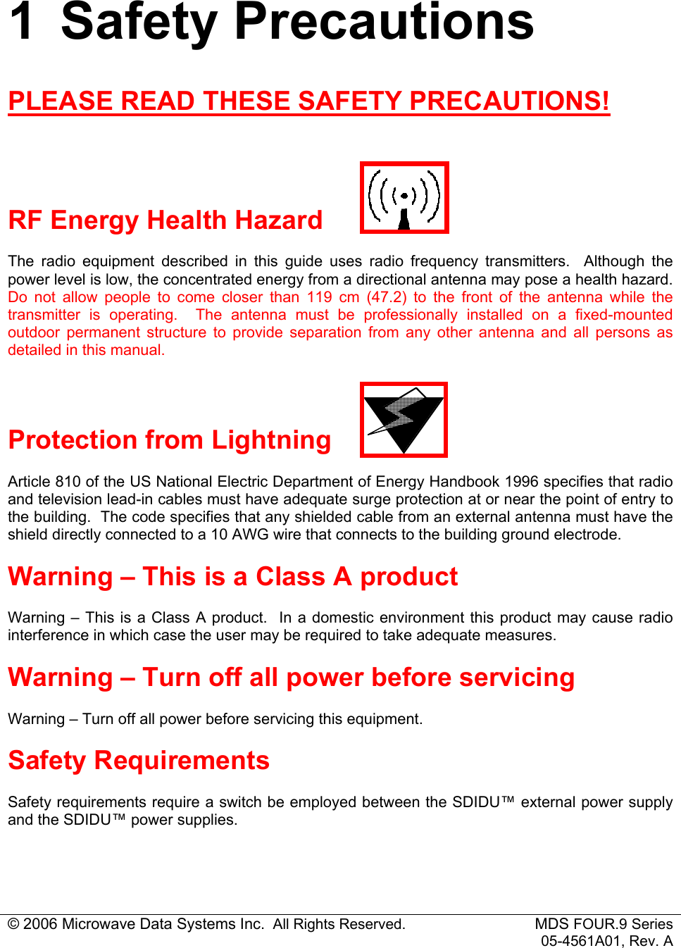 © 2006 Microwave Data Systems Inc.  All Rights Reserved. MDS FOUR.9 Series 05-4561A01, Rev. A 1 Safety Precautions PLEASE READ THESE SAFETY PRECAUTIONS!   RF Energy Health Hazard The radio equipment described in this guide uses radio frequency transmitters.  Although the power level is low, the concentrated energy from a directional antenna may pose a health hazard.  Do not allow people to come closer than 119 cm (47.2) to the front of the antenna while the transmitter is operating.  The antenna must be professionally installed on a fixed-mounted outdoor permanent structure to provide separation from any other antenna and all persons as detailed in this manual.  Protection from Lightning Article 810 of the US National Electric Department of Energy Handbook 1996 specifies that radio and television lead-in cables must have adequate surge protection at or near the point of entry to the building.  The code specifies that any shielded cable from an external antenna must have the shield directly connected to a 10 AWG wire that connects to the building ground electrode. Warning – This is a Class A product Warning – This is a Class A product.  In a domestic environment this product may cause radio interference in which case the user may be required to take adequate measures. Warning – Turn off all power before servicing Warning – Turn off all power before servicing this equipment. Safety Requirements Safety requirements require a switch be employed between the SDIDU™ external power supply and the SDIDU™ power supplies. 
