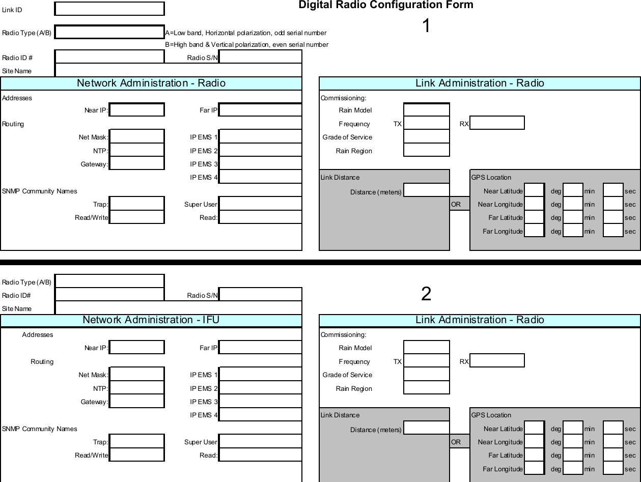  AB-Full Access Digital Radio Configuration Form Link IDRadio Type (A/B) A=Low band, Horizontal polarization, odd serial numberB=High band &amp; Vertical polarization, even serial numberRadio ID # Radio S/NSite NameAddresses Commissioning:Near IP: Far IP Rain ModelRo u t i ng Frequency TX RXNet Mask: IP EMS 1 Grade of ServiceNTP: IP EMS 2 Rain RegionGateway: IP EMS 3IP E MS 4 Li nk Di stanc e GP S LocationSNMP Community Names Near Latitude deg min secTrap: Super User OR Near Longitude deg min secRead/Write Read: Far Latitude deg min secFar Longitude deg min secRa d i o Ty p e ( A/ B)Radio ID# Radio S/NSite Name Addresses Commissioning:Near IP: Far IP Rain ModelRouting F requency TX RXNet Mask: IP EMS 1 Grade of ServiceNTP: IP EMS 2 Rain RegionGateway: IP EMS 3IP E MS 4 Li nk Di stanc e GP S LocationSNMP Community Names Near Latitude deg min secTrap: Super User OR Near Longitude deg min secRead/Write Read: Far Latitude deg min secFar Longitude deg min secDistance (meters)Network Administration - RadioDistance (meters)Link Administration - Radio12Network Administration - IFU Link Administration - Radio