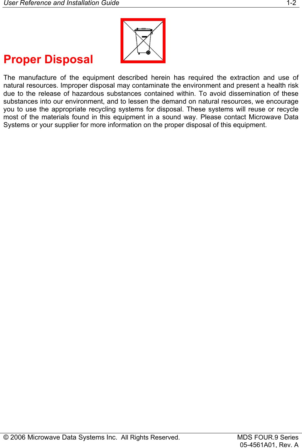 User Reference and Installation Guide   1-2 © 2006 Microwave Data Systems Inc.  All Rights Reserved. MDS FOUR.9 Series 05-4561A01, Rev. A Proper Disposal     The manufacture of the equipment described herein has required the extraction and use of natural resources. Improper disposal may contaminate the environment and present a health risk due to the release of hazardous substances contained within. To avoid dissemination of these substances into our environment, and to lessen the demand on natural resources, we encourage you to use the appropriate recycling systems for disposal. These systems will reuse or recycle most of the materials found in this equipment in a sound way. Please contact Microwave Data Systems or your supplier for more information on the proper disposal of this equipment. 