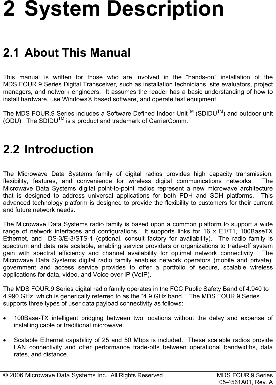 © 2006 Microwave Data Systems Inc.  All Rights Reserved. MDS FOUR.9 Series 05-4561A01, Rev. A 2 System Description 2.1  About This Manual This manual is written for those who are involved in the “hands-on” installation of the  MDS FOUR.9 Series Digital Transceiver, such as installation technicians, site evaluators, project managers, and network engineers.  It assumes the reader has a basic understanding of how to install hardware, use Windows based software, and operate test equipment. The MDS FOUR.9 Series includes a Software Defined Indoor UnitTM (SDIDUTM) and outdoor unit (ODU).  The SDIDUTM is a product and trademark of CarrierComm. 2.2 Introduction The Microwave Data Systems family of digital radios provides high capacity transmission, flexibility, features, and convenience for wireless digital communications networks.  The Microwave Data Systems digital point-to-point radios represent a new microwave architecture that is designed to address universal applications for both PDH and SDH platforms.  This advanced technology platform is designed to provide the flexibility to customers for their current and future network needs. The Microwave Data Systems radio family is based upon a common platform to support a wide range of network interfaces and configurations.  It supports links for 16 x E1/T1, 100BaseTX Ethernet, and  DS-3/E-3/STS-1 (optional, consult factory for availability).  The radio family is spectrum and data rate scalable, enabling service providers or organizations to trade-off system gain with spectral efficiency and channel availability for optimal network connectivity.  The Microwave Data Systems digital radio family enables network operators (mobile and private), government and access service provides to offer a portfolio of secure, scalable wireless applications for data, video, and Voice over IP (VoIP).  The MDS FOUR.9 Series digital radio family operates in the FCC Public Safety Band of 4.940 to 4.990 GHz, which is generically referred to as the “4.9 GHz band.”  The MDS FOUR.9 Series supports three types of user data payload connectivity as follows: •  100Base-TX intelligent bridging between two locations without the delay and expense of installing cable or traditional microwave. •  Scalable Ethernet capability of 25 and 50 Mbps is included.  These scalable radios provide LAN connectivity and offer performance trade-offs between operational bandwidths, data rates, and distance.  