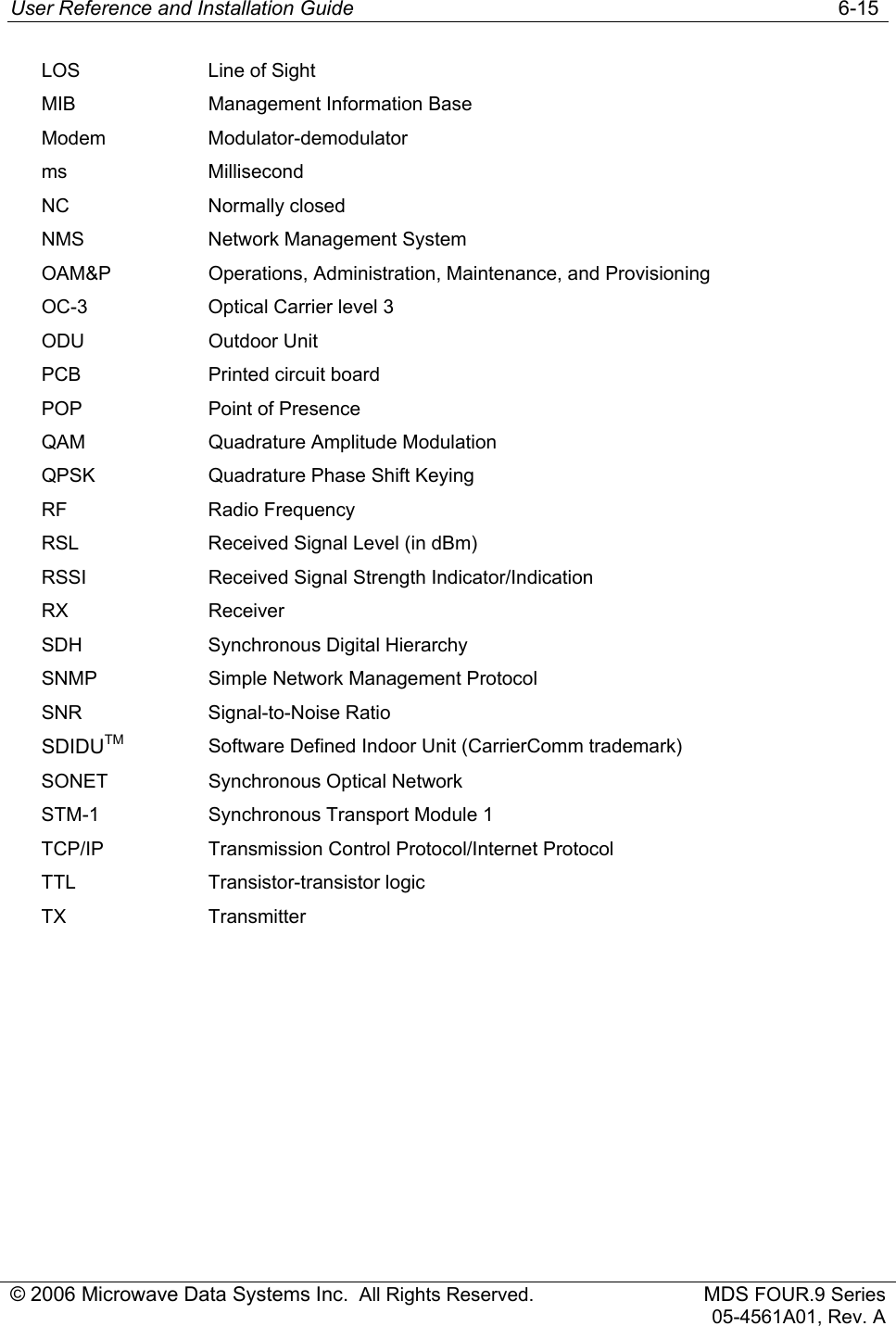 User Reference and Installation Guide   6-15 © 2006 Microwave Data Systems Inc.  All Rights Reserved. MDS FOUR.9 Series 05-4561A01, Rev. A LOS  Line of Sight MIB  Management Information Base Modem Modulator-demodulator ms Millisecond NC Normally closed NMS  Network Management System OAM&amp;P  Operations, Administration, Maintenance, and Provisioning OC-3  Optical Carrier level 3 ODU Outdoor Unit PCB  Printed circuit board POP  Point of Presence QAM  Quadrature Amplitude Modulation QPSK  Quadrature Phase Shift Keying RF Radio Frequency RSL  Received Signal Level (in dBm) RSSI  Received Signal Strength Indicator/Indication RX Receiver SDH Synchronous Digital Hierarchy SNMP  Simple Network Management Protocol SNR Signal-to-Noise Ratio SDIDUTM Software Defined Indoor Unit (CarrierComm trademark) SONET  Synchronous Optical Network STM-1  Synchronous Transport Module 1 TCP/IP Transmission Control Protocol/Internet Protocol TTL Transistor-transistor logic TX Transmitter  