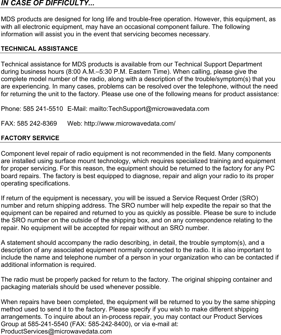      IN CASE OF DIFFICULTY... MDS products are designed for long life and trouble-free operation. However, this equipment, as with all electronic equipment, may have an occasional component failure. The following information will assist you in the event that servicing becomes necessary. TECHNICAL ASSISTANCE Technical assistance for MDS products is available from our Technical Support Department during business hours (8:00 A.M.–5:30 P.M. Eastern Time). When calling, please give the complete model number of the radio, along with a description of the trouble/symptom(s) that you are experiencing. In many cases, problems can be resolved over the telephone, without the need for returning the unit to the factory. Please use one of the following means for product assistance: Phone: 585 241-5510   E-Mail: mailto:TechSupport@microwavedata.com FAX: 585 242-8369  Web: http://www.microwavedata.com/ FACTORY SERVICE Component level repair of radio equipment is not recommended in the field. Many components are installed using surface mount technology, which requires specialized training and equipment for proper servicing. For this reason, the equipment should be returned to the factory for any PC board repairs. The factory is best equipped to diagnose, repair and align your radio to its proper operating specifications. If return of the equipment is necessary, you will be issued a Service Request Order (SRO) number and return shipping address. The SRO number will help expedite the repair so that the equipment can be repaired and returned to you as quickly as possible. Please be sure to include the SRO number on the outside of the shipping box, and on any correspondence relating to the repair. No equipment will be accepted for repair without an SRO number. A statement should accompany the radio describing, in detail, the trouble symptom(s), and a description of any associated equipment normally connected to the radio. It is also important to include the name and telephone number of a person in your organization who can be contacted if additional information is required. The radio must be properly packed for return to the factory. The original shipping container and packaging materials should be used whenever possible.  When repairs have been completed, the equipment will be returned to you by the same shipping method used to send it to the factory. Please specify if you wish to make different shipping arrangements. To inquire about an in-process repair, you may contact our Product Services Group at 585-241-5540 (FAX: 585-242-8400), or via e-mail at: ProductServices@microwavedata.com  