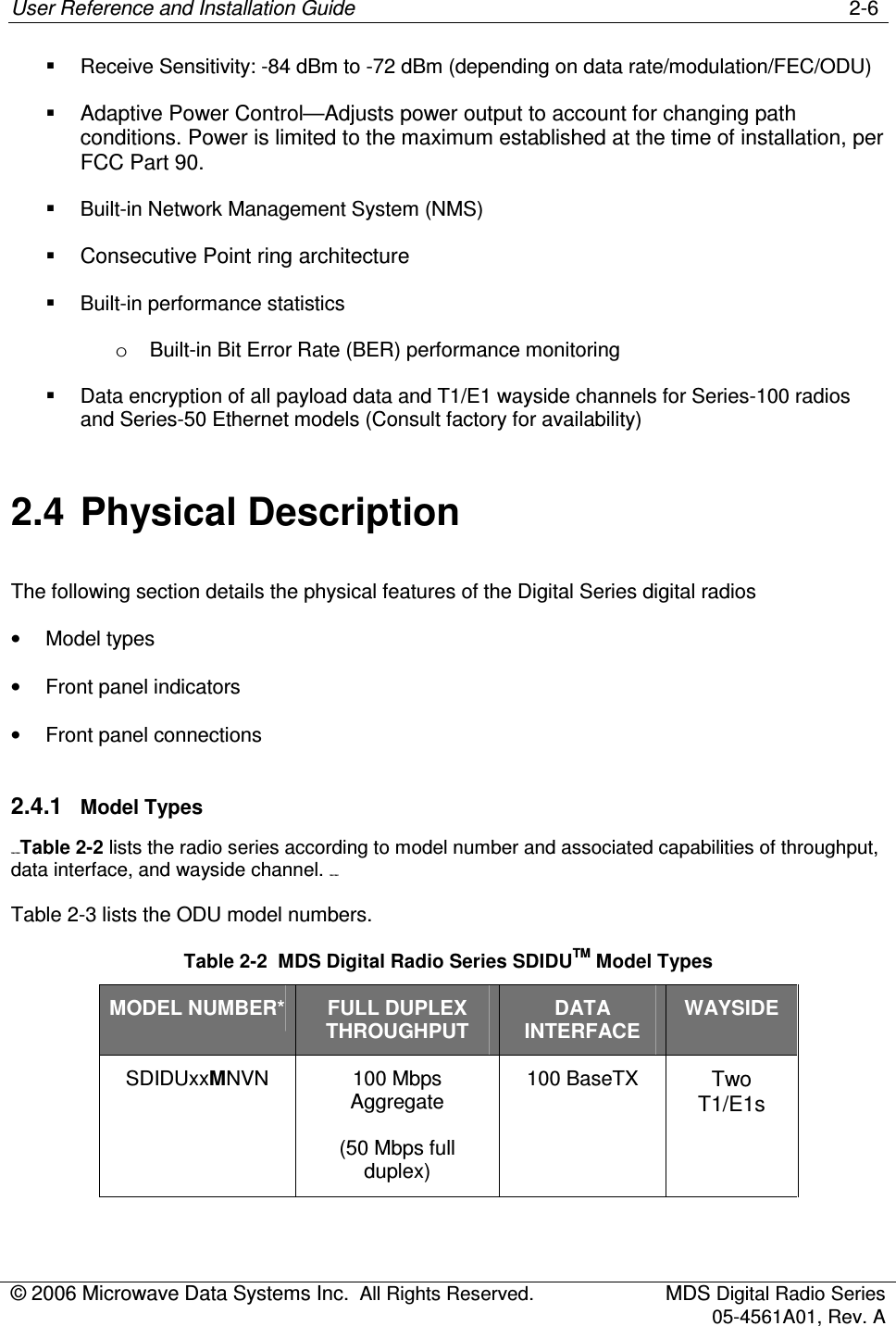User Reference and Installation Guide    2-6 © 2006 Microwave Data Systems Inc.  All Rights Reserved.  MDS Digital Radio Series 05-4561A01, Rev. A    Receive Sensitivity: -84 dBm to -72 dBm (depending on data rate/modulation/FEC/ODU)   Adaptive Power Control—Adjusts power output to account for changing path conditions. Power is limited to the maximum established at the time of installation, per FCC Part 90.   Built-in Network Management System (NMS)   Consecutive Point ring architecture   Built-in performance statistics o  Built-in Bit Error Rate (BER) performance monitoring   Data encryption of all payload data and T1/E1 wayside channels for Series-100 radios and Series-50 Ethernet models (Consult factory for availability)  2.4  Physical Description The following section details the physical features of the Digital Series digital radios •  Model types •  Front panel indicators •  Front panel connections 2.4.1  Model Types 158H155HTable 2-2 lists the radio series according to model number and associated capabilities of throughput, data interface, and wayside channel. 159H 156H Table 2-3 lists the ODU model numbers. Table 2-2  MDS Digital Radio Series SDIDUTM Model Types MODEL NUMBER* FULL DUPLEX THROUGHPUT DATA INTERFACE WAYSIDE SDIDUxxMNVN   100 Mbps Aggregate (50 Mbps full duplex) 100 BaseTX Two T1/E1s 
