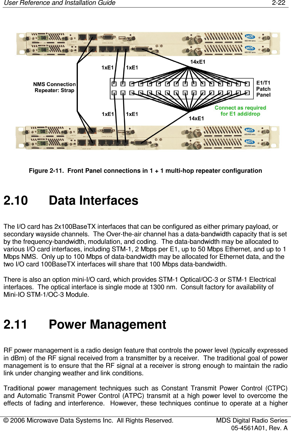 User Reference and Installation Guide    2-22 © 2006 Microwave Data Systems Inc.  All Rights Reserved.  MDS Digital Radio Series 05-4561A01, Rev. A   Figure 2-11.  Front Panel connections in 1 + 1 multi-hop repeater configuration 2.10  Data Interfaces The I/O card has 2x100BaseTX interfaces that can be configured as either primary payload, or secondary wayside channels.  The Over-the-air channel has a data-bandwidth capacity that is set by the frequency-bandwidth, modulation, and coding.  The data-bandwidth may be allocated to various I/O card interfaces, including STM-1, 2 Mbps per E1, up to 50 Mbps Ethernet, and up to 1 Mbps NMS.  Only up to 100 Mbps of data-bandwidth may be allocated for Ethernet data, and the two I/O card 100BaseTX interfaces will share that 100 Mbps data-bandwidth. There is also an option mini-I/O card, which provides STM-1 Optical/OC-3 or STM-1 Electrical interfaces.  The optical interface is single mode at 1300 nm.  Consult factory for availability of Mini-IO STM-1/OC-3 Module. 2.11  Power Management RF power management is a radio design feature that controls the power level (typically expressed in dBm) of the RF signal received from a transmitter by a receiver.  The traditional goal of power management is to ensure that the RF signal at a receiver is strong enough to maintain the radio link under changing weather and link conditions. Traditional  power  management  techniques  such  as  Constant  Transmit  Power  Control  (CTPC) and Automatic Transmit Power Control (ATPC) transmit at  a  high power level  to  overcome the effects  of  fading and  interference.    However, these  techniques  continue  to  operate  at  a  higher 