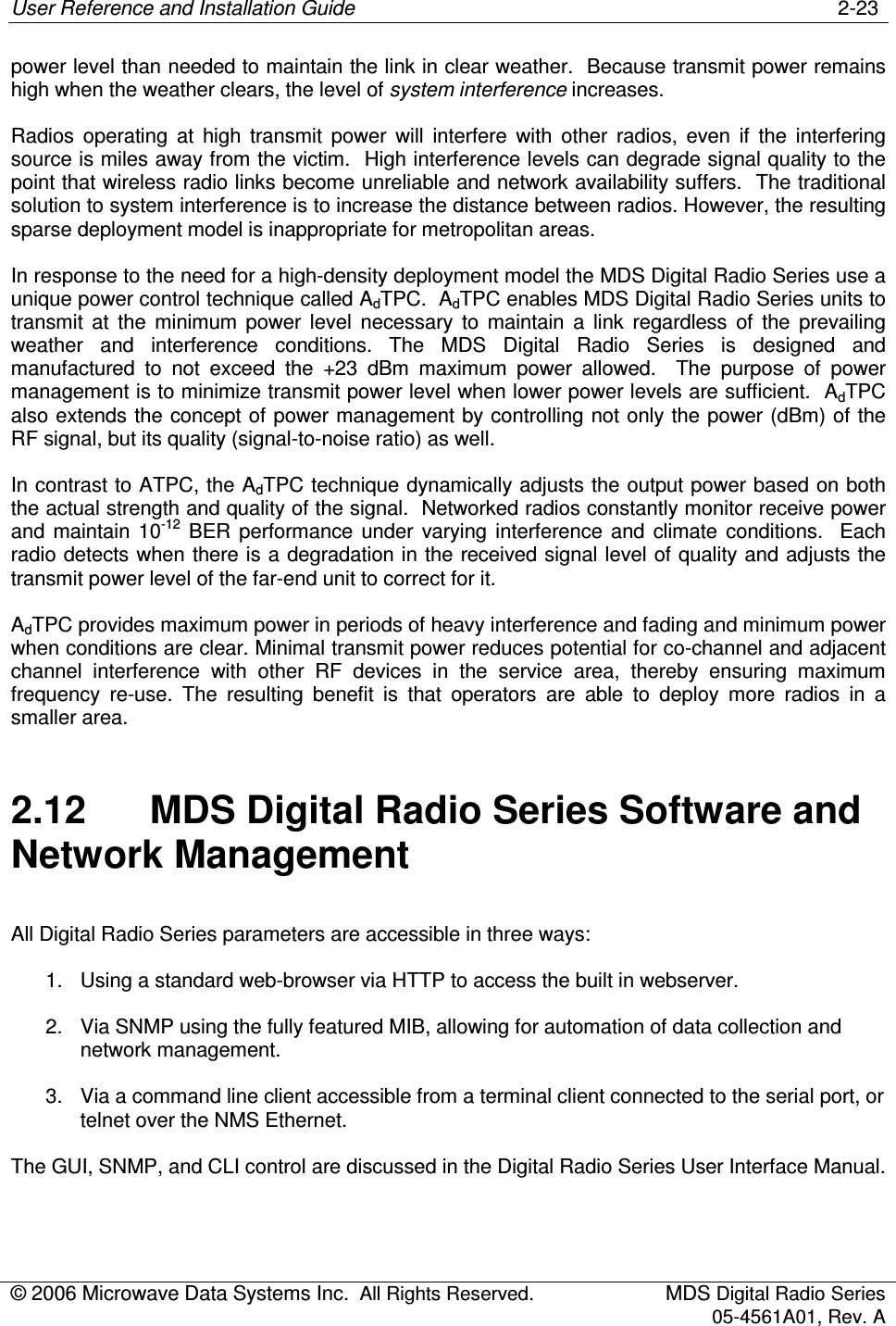 User Reference and Installation Guide    2-23 © 2006 Microwave Data Systems Inc.  All Rights Reserved.  MDS Digital Radio Series 05-4561A01, Rev. A  power level than needed to maintain the link in clear weather.  Because transmit power remains high when the weather clears, the level of system interference increases. Radios  operating  at  high  transmit  power  will  interfere  with  other  radios,  even  if  the  interfering source is miles away from the victim.  High interference levels can degrade signal quality to the point that wireless radio links become unreliable and network availability suffers.  The traditional solution to system interference is to increase the distance between radios. However, the resulting sparse deployment model is inappropriate for metropolitan areas. In response to the need for a high-density deployment model the MDS Digital Radio Series use a unique power control technique called AdTPC.  AdTPC enables MDS Digital Radio Series units to transmit  at  the  minimum  power  level  necessary  to  maintain  a  link  regardless  of  the  prevailing weather  and  interference  conditions.  The  MDS  Digital  Radio  Series  is  designed  and manufactured  to  not  exceed  the  +23  dBm  maximum  power  allowed.    The  purpose  of  power management is to minimize transmit power level when lower power levels are sufficient.  AdTPC also extends the concept of power management by controlling not only the power (dBm) of the RF signal, but its quality (signal-to-noise ratio) as well. In contrast to ATPC, the AdTPC technique dynamically adjusts the output power based on both the actual strength and quality of the signal.  Networked radios constantly monitor receive power and  maintain  10-12  BER  performance  under  varying  interference  and  climate  conditions.   Each radio detects when there is a degradation in the received signal level of quality and adjusts the transmit power level of the far-end unit to correct for it. AdTPC provides maximum power in periods of heavy interference and fading and minimum power when conditions are clear. Minimal transmit power reduces potential for co-channel and adjacent channel  interference  with  other  RF  devices  in  the  service  area,  thereby  ensuring  maximum frequency  re-use.  The  resulting  benefit  is  that  operators  are  able  to  deploy  more  radios  in  a smaller area. 2.12  MDS Digital Radio Series Software and Network Management All Digital Radio Series parameters are accessible in three ways: 1.  Using a standard web-browser via HTTP to access the built in webserver. 2.  Via SNMP using the fully featured MIB, allowing for automation of data collection and network management. 3.  Via a command line client accessible from a terminal client connected to the serial port, or telnet over the NMS Ethernet. The GUI, SNMP, and CLI control are discussed in the Digital Radio Series User Interface Manual. 