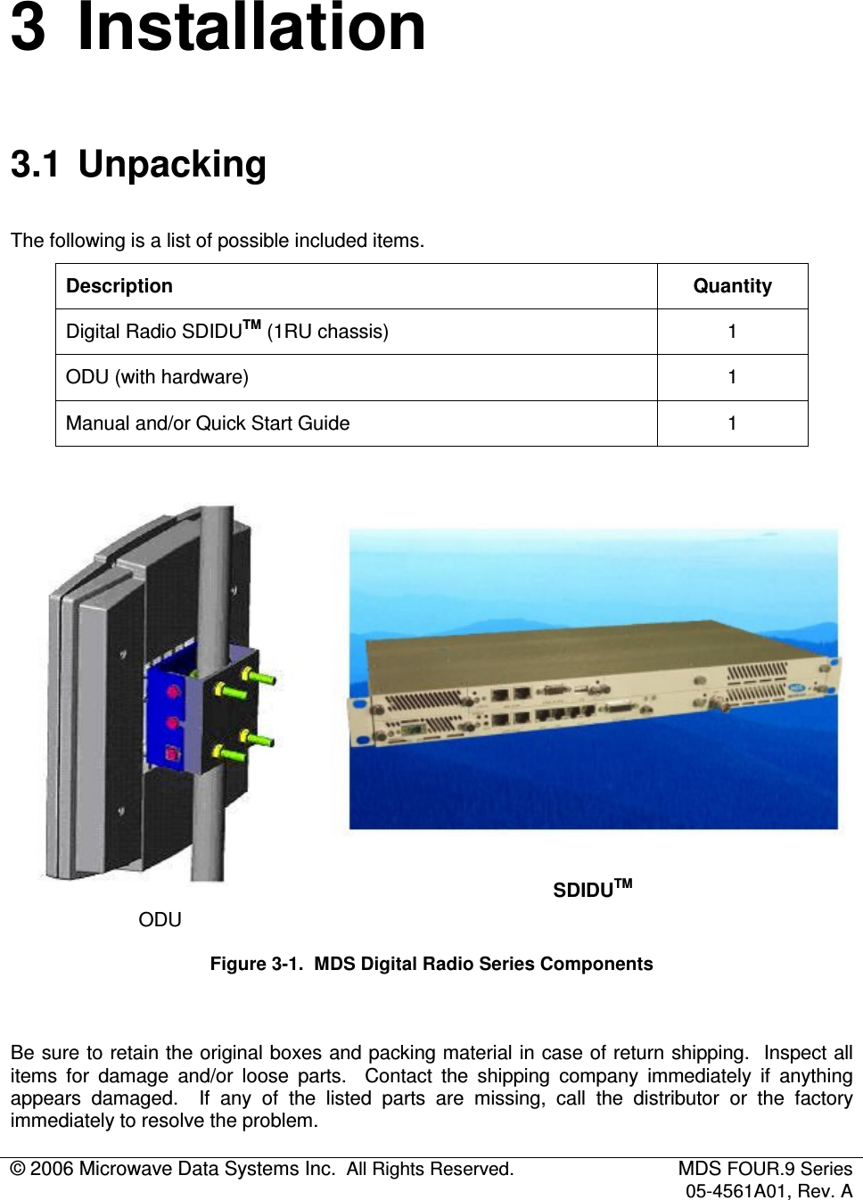 © 2006 Microwave Data Systems Inc.  All Rights Reserved.  MDS FOUR.9 Series 05-4561A01, Rev. A  3  Installation 3.1  Unpacking The following is a list of possible included items. Description  Quantity Digital Radio SDIDUTM (1RU chassis)  1 ODU (with hardware)  1 Manual and/or Quick Start Guide  1   ODU  SDIDUTM Figure 3-1.  MDS Digital Radio Series Components  Be sure to retain the original boxes and packing material in case of return shipping.  Inspect all items  for  damage  and/or  loose  parts.    Contact  the  shipping  company  immediately  if  anything appears  damaged.    If  any  of  the  listed  parts  are  missing,  call  the  distributor  or  the  factory immediately to resolve the problem. 