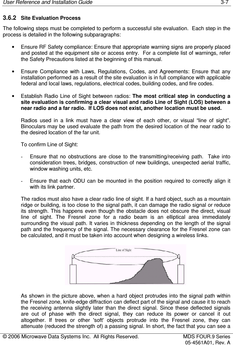 User Reference and Installation Guide    3-7 © 2006 Microwave Data Systems Inc.  All Rights Reserved.  MDS FOUR.9 Series 05-4561A01, Rev. A  3.6.2  Site Evaluation Process The following steps must be completed to perform a successful site evaluation.  Each step in the process is detailed in the following subparagraphs: •  Ensure RF Safety compliance: Ensure that appropriate warning signs are properly placed and posted at the equipment site or access entry.  For a complete list of warnings, refer the Safety Precautions listed at the beginning of this manual. •  Ensure  Compliance  with  Laws,  Regulations,  Codes,  and  Agreements:  Ensure  that  any installation performed as a result of the site evaluation is in full compliance with applicable federal and local laws, regulations, electrical codes, building codes, and fire codes. •  Establish Radio Line of Sight between radios: The most critical step in conducting a site evaluation is confirming a clear visual and radio Line of Sight (LOS) between a near radio and a far radio.  If LOS does not exist, another location must be used. Radios  used  in  a  link  must  have  a  clear  view  of  each  other,  or  visual  “line  of  sight”.  Binoculars may be used evaluate the path from the desired location of the near radio to the desired location of the far unit. To confirm Line of Sight: -  Ensure  that  no  obstructions  are  close  to  the  transmitting/receiving  path.    Take  into consideration trees, bridges, construction of new buildings, unexpected aerial traffic, window washing units, etc. -  Ensure  that  each  ODU  can  be mounted  in  the position  required  to  correctly  align it with its link partner. The radios must also have a clear radio line of sight. If a hard object, such as a mountain ridge or building, is too close to the signal path, it can damage the radio signal or reduce its strength. This happens even though the obstacle does not obscure the direct, visual line  of  sight.  The  Fresnel  zone  for  a  radio  beam  is  an  elliptical  area  immediately surrounding the visual path. It varies in thickness depending on the length of the signal path and the frequency of the signal. The necessary clearance for the Fresnel zone can be calculated, and it must be taken into account when designing a wireless links.   As shown in the picture above, when a hard object protrudes into the signal path within the Fresnel zone, knife-edge diffraction can deflect part of the signal and cause it to reach the  receiving  antenna slightly later  than  the  direct signal.  Since  these  deflected  signals are  out  of  phase  with  the  direct  signal,  they  can  reduce  its  power  or  cancel  it  out altogether.  If  trees  or  other  &apos;soft&apos;  objects  protrude  into  the  Fresnel  zone,  they  can attenuate (reduced the strength of) a passing signal. In short, the fact that you can see a 