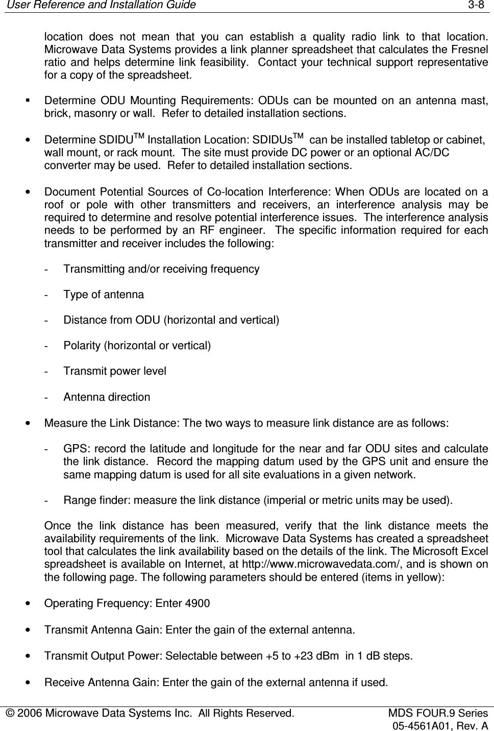 User Reference and Installation Guide    3-8 © 2006 Microwave Data Systems Inc.  All Rights Reserved.  MDS FOUR.9 Series 05-4561A01, Rev. A  location  does  not  mean  that  you  can  establish  a  quality  radio  link  to  that  location. Microwave Data Systems provides a link planner spreadsheet that calculates the Fresnel ratio and helps  determine  link  feasibility.   Contact  your technical  support representative for a copy of the spreadsheet.   Determine  ODU  Mounting  Requirements:  ODUs  can  be  mounted  on  an  antenna  mast, brick, masonry or wall.  Refer to detailed installation sections. •  Determine SDIDUTM Installation Location: SDIDUsTM  can be installed tabletop or cabinet, wall mount, or rack mount.  The site must provide DC power or an optional AC/DC converter may be used.  Refer to detailed installation sections. •  Document Potential  Sources of  Co-location  Interference: When ODUs are located on  a roof  or  pole  with  other  transmitters  and  receivers,  an  interference  analysis  may  be required to determine and resolve potential interference issues.  The interference analysis needs  to  be  performed  by  an  RF  engineer.    The  specific  information  required  for  each transmitter and receiver includes the following: -  Transmitting and/or receiving frequency -  Type of antenna -  Distance from ODU (horizontal and vertical) -  Polarity (horizontal or vertical) -  Transmit power level -  Antenna direction •  Measure the Link Distance: The two ways to measure link distance are as follows: -  GPS: record the latitude and longitude for the near and far ODU sites and calculate the link distance.  Record the mapping datum used by the GPS unit and ensure the same mapping datum is used for all site evaluations in a given network. -  Range finder: measure the link distance (imperial or metric units may be used). Once  the  link  distance  has  been  measured,  verify  that  the  link  distance  meets  the availability requirements of the link.  Microwave Data Systems has created a spreadsheet tool that calculates the link availability based on the details of the link. The Microsoft Excel spreadsheet is available on Internet, at http://www.microwavedata.com/, and is shown on the following page. The following parameters should be entered (items in yellow): •  Operating Frequency: Enter 4900 •  Transmit Antenna Gain: Enter the gain of the external antenna. •  Transmit Output Power: Selectable between +5 to +23 dBm  in 1 dB steps. •  Receive Antenna Gain: Enter the gain of the external antenna if used. 