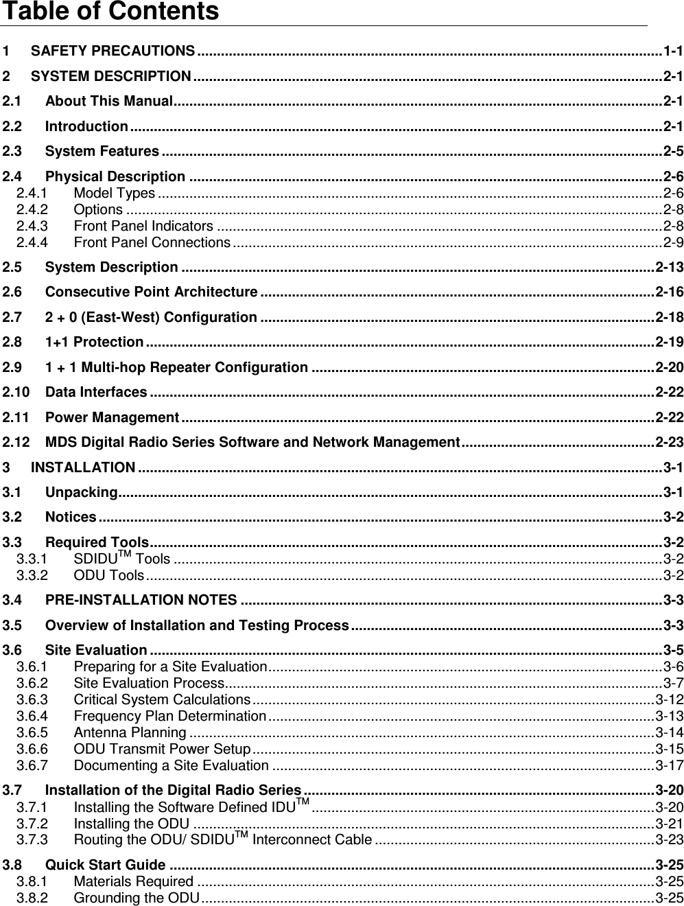 Table of Contents 1 SAFETY PRECAUTIONS ......................................................................................................................1-1 2 SYSTEM DESCRIPTION .......................................................................................................................2-1 2.1 About This Manual............................................................................................................................2-1 2.2 Introduction.......................................................................................................................................2-1 2.3 System Features ...............................................................................................................................2-5 2.4 Physical Description ........................................................................................................................2-6 2.4.1 Model Types ................................................................................................................................2-6 2.4.2 Options ........................................................................................................................................2-8 2.4.3 Front Panel Indicators .................................................................................................................2-8 2.4.4 Front Panel Connections .............................................................................................................2-9 2.5 System Description ........................................................................................................................2-13 2.6 Consecutive Point Architecture ....................................................................................................2-16 2.7 2 + 0 (East-West) Configuration ....................................................................................................2-18 2.8 1+1 Protection .................................................................................................................................2-19 2.9 1 + 1 Multi-hop Repeater Configuration .......................................................................................2-20 2.10 Data Interfaces ................................................................................................................................2-22 2.11 Power Management ........................................................................................................................2-22 2.12 MDS Digital Radio Series Software and Network Management.................................................2-23 3 INSTALLATION .....................................................................................................................................3-1 3.1 Unpacking..........................................................................................................................................3-1 3.2 Notices ...............................................................................................................................................3-2 3.3 Required Tools..................................................................................................................................3-2 3.3.1 SDIDUTM Tools ............................................................................................................................3-2 3.3.2 ODU Tools...................................................................................................................................3-2 3.4 PRE-INSTALLATION NOTES ...........................................................................................................3-3 3.5 Overview of Installation and Testing Process ...............................................................................3-3 3.6 Site Evaluation ..................................................................................................................................3-5 3.6.1 Preparing for a Site Evaluation....................................................................................................3-6 3.6.2 Site Evaluation Process...............................................................................................................3-7 3.6.3 Critical System Calculations......................................................................................................3-12 3.6.4 Frequency Plan Determination..................................................................................................3-13 3.6.5 Antenna Planning ......................................................................................................................3-14 3.6.6 ODU Transmit Power Setup ......................................................................................................3-15 3.6.7 Documenting a Site Evaluation .................................................................................................3-17 3.7 Installation of the Digital Radio Series .........................................................................................3-20 3.7.1 Installing the Software Defined IDUTM .......................................................................................3-20 3.7.2 Installing the ODU .....................................................................................................................3-21 3.7.3 Routing the ODU/ SDIDUTM Interconnect Cable .......................................................................3-23 3.8 Quick Start Guide ...........................................................................................................................3-25 3.8.1 Materials Required ....................................................................................................................3-25 3.8.2 Grounding the ODU...................................................................................................................3-25 