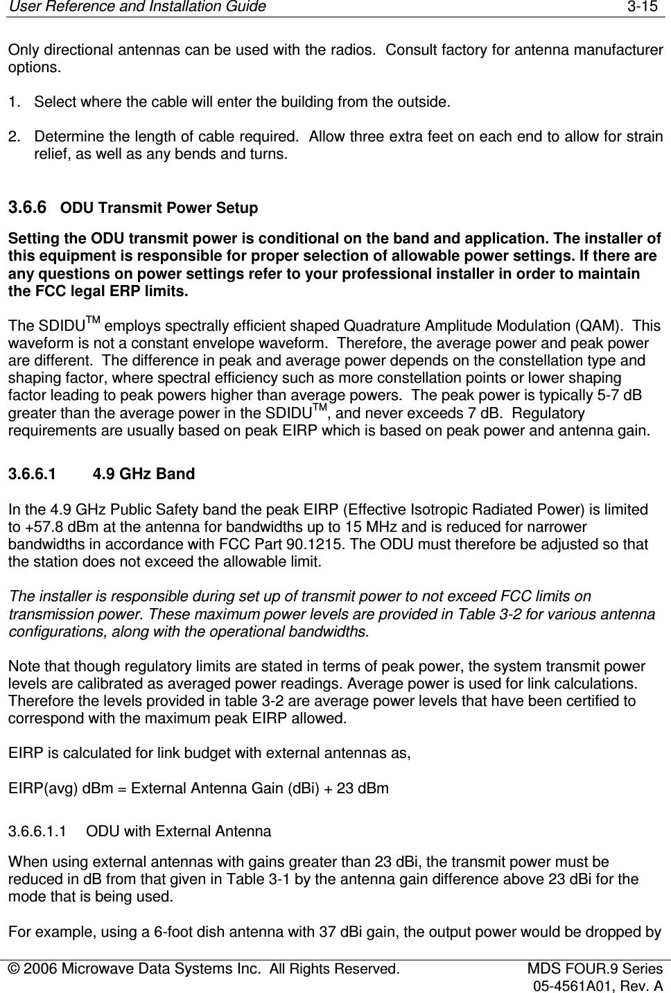 User Reference and Installation Guide    3-15 © 2006 Microwave Data Systems Inc.  All Rights Reserved.  MDS FOUR.9 Series 05-4561A01, Rev. A  Only directional antennas can be used with the radios.  Consult factory for antenna manufacturer options. 1.  Select where the cable will enter the building from the outside. 2.  Determine the length of cable required.  Allow three extra feet on each end to allow for strain relief, as well as any bends and turns. 3.6.6  ODU Transmit Power Setup Setting the ODU transmit power is conditional on the band and application. The installer of this equipment is responsible for proper selection of allowable power settings. If there are any questions on power settings refer to your professional installer in order to maintain the FCC legal ERP limits. The SDIDUTM employs spectrally efficient shaped Quadrature Amplitude Modulation (QAM).  This waveform is not a constant envelope waveform.  Therefore, the average power and peak power are different.  The difference in peak and average power depends on the constellation type and shaping factor, where spectral efficiency such as more constellation points or lower shaping factor leading to peak powers higher than average powers.  The peak power is typically 5-7 dB greater than the average power in the SDIDUTM, and never exceeds 7 dB.  Regulatory requirements are usually based on peak EIRP which is based on peak power and antenna gain. 3.6.6.1  4.9 GHz Band In the 4.9 GHz Public Safety band the peak EIRP (Effective Isotropic Radiated Power) is limited to +57.8 dBm at the antenna for bandwidths up to 15 MHz and is reduced for narrower bandwidths in accordance with FCC Part 90.1215. The ODU must therefore be adjusted so that the station does not exceed the allowable limit. The installer is responsible during set up of transmit power to not exceed FCC limits on transmission power. These maximum power levels are provided in Table 3-2 for various antenna configurations, along with the operational bandwidths.  Note that though regulatory limits are stated in terms of peak power, the system transmit power levels are calibrated as averaged power readings. Average power is used for link calculations. Therefore the levels provided in table 3-2 are average power levels that have been certified to correspond with the maximum peak EIRP allowed. EIRP is calculated for link budget with external antennas as,  EIRP(avg) dBm = External Antenna Gain (dBi) + 23 dBm 3.6.6.1.1  ODU with External Antenna  When using external antennas with gains greater than 23 dBi, the transmit power must be reduced in dB from that given in Table 3-1 by the antenna gain difference above 23 dBi for the mode that is being used. For example, using a 6-foot dish antenna with 37 dBi gain, the output power would be dropped by  