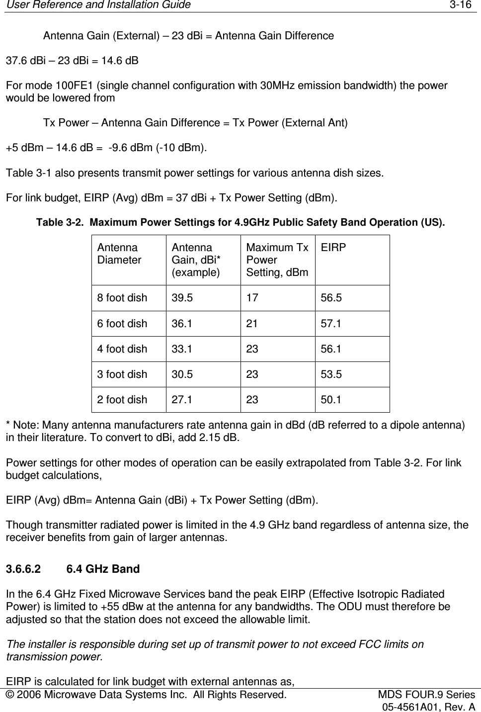 User Reference and Installation Guide    3-16 © 2006 Microwave Data Systems Inc.  All Rights Reserved.  MDS FOUR.9 Series 05-4561A01, Rev. A    Antenna Gain (External) – 23 dBi = Antenna Gain Difference 37.6 dBi – 23 dBi = 14.6 dB For mode 100FE1 (single channel configuration with 30MHz emission bandwidth) the power would be lowered from    Tx Power – Antenna Gain Difference = Tx Power (External Ant) +5 dBm – 14.6 dB =  -9.6 dBm (-10 dBm).  Table 3-1 also presents transmit power settings for various antenna dish sizes. For link budget, EIRP (Avg) dBm = 37 dBi + Tx Power Setting (dBm). Table 3-2.  Maximum Power Settings for 4.9GHz Public Safety Band Operation (US). Antenna Diameter Antenna Gain, dBi* (example) Maximum Tx Power Setting, dBm EIRP 8 foot dish  39.5  17  56.5 6 foot dish  36.1  21  57.1 4 foot dish  33.1  23  56.1 3 foot dish  30.5  23  53.5 2 foot dish  27.1  23  50.1 * Note: Many antenna manufacturers rate antenna gain in dBd (dB referred to a dipole antenna) in their literature. To convert to dBi, add 2.15 dB. Power settings for other modes of operation can be easily extrapolated from Table 3-2. For link budget calculations,  EIRP (Avg) dBm= Antenna Gain (dBi) + Tx Power Setting (dBm).  Though transmitter radiated power is limited in the 4.9 GHz band regardless of antenna size, the receiver benefits from gain of larger antennas.  3.6.6.2  6.4 GHz Band In the 6.4 GHz Fixed Microwave Services band the peak EIRP (Effective Isotropic Radiated Power) is limited to +55 dBw at the antenna for any bandwidths. The ODU must therefore be adjusted so that the station does not exceed the allowable limit. The installer is responsible during set up of transmit power to not exceed FCC limits on transmission power.  EIRP is calculated for link budget with external antennas as,  