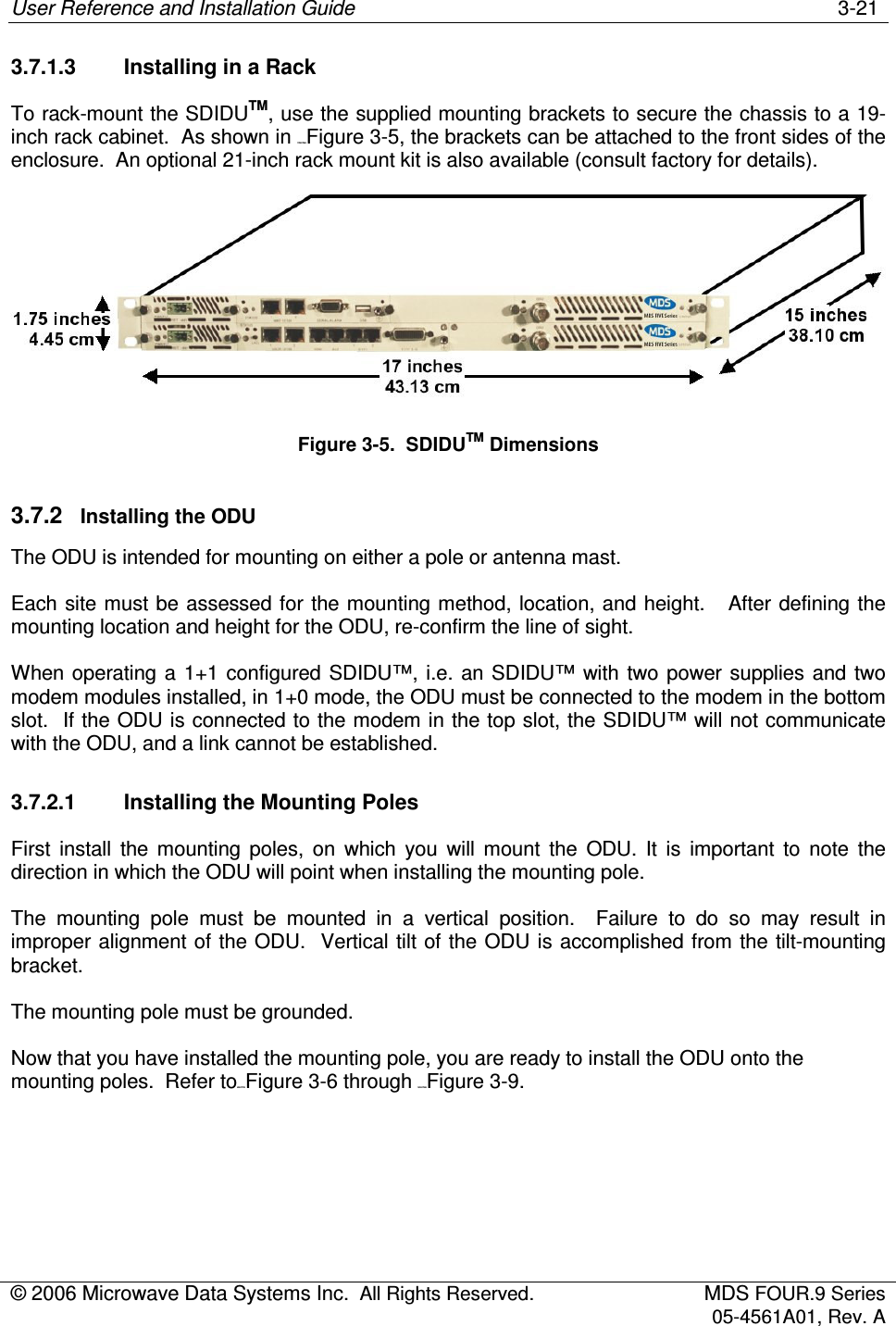 User Reference and Installation Guide    3-21 © 2006 Microwave Data Systems Inc.  All Rights Reserved.  MDS FOUR.9 Series 05-4561A01, Rev. A  3.7.1.3  Installing in a Rack To rack-mount the SDIDUTM, use the supplied mounting brackets to secure the chassis to a 19-inch rack cabinet.  As shown in 179H176HFigure 3-5, the brackets can be attached to the front sides of the enclosure.  An optional 21-inch rack mount kit is also available (consult factory for details).  Figure 3-5.  SDIDUTM Dimensions 3.7.2  Installing the ODU The ODU is intended for mounting on either a pole or antenna mast.  Each site must be  assessed for  the mounting method, location, and height.   After defining the mounting location and height for the ODU, re-confirm the line of sight. When operating a  1+1 configured  SDIDU™, i.e. an SDIDU™ with two  power supplies and two modem modules installed, in 1+0 mode, the ODU must be connected to the modem in the bottom slot.  If the ODU is connected to the modem in the top slot, the SDIDU™ will not communicate with the ODU, and a link cannot be established. 3.7.2.1  Installing the Mounting Poles First  install  the  mounting  poles,  on  which  you  will  mount  the  ODU.  It  is  important  to  note  the direction in which the ODU will point when installing the mounting pole. The  mounting  pole  must  be  mounted  in  a  vertical  position.    Failure  to  do  so  may  result  in improper alignment of the ODU.  Vertical tilt of the ODU is accomplished from the tilt-mounting bracket. The mounting pole must be grounded.  Now that you have installed the mounting pole, you are ready to install the ODU onto the mounting poles.  Refer to80H177HFigure 3-6 through 181H178HFigure 3-9. 