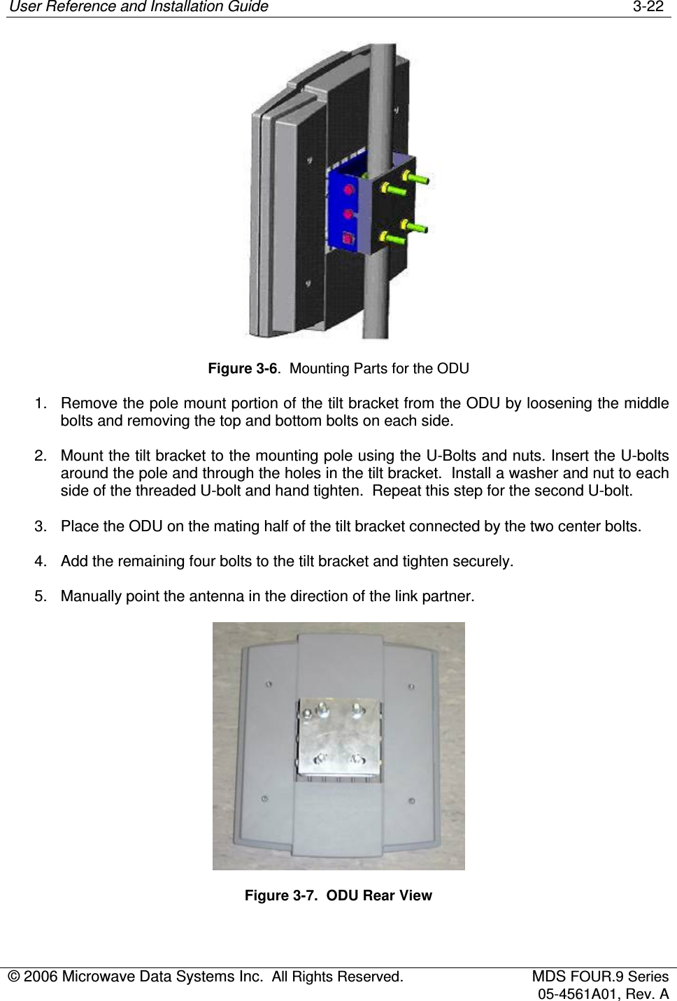 User Reference and Installation Guide    3-22 © 2006 Microwave Data Systems Inc.  All Rights Reserved.  MDS FOUR.9 Series 05-4561A01, Rev. A   Figure 3-6.  Mounting Parts for the ODU 1.  Remove the pole mount portion of the tilt bracket from the ODU by loosening the middle bolts and removing the top and bottom bolts on each side. 2.  Mount the tilt bracket to the mounting pole using the U-Bolts and nuts. Insert the U-bolts around the pole and through the holes in the tilt bracket.  Install a washer and nut to each side of the threaded U-bolt and hand tighten.  Repeat this step for the second U-bolt. 3.  Place the ODU on the mating half of the tilt bracket connected by the two center bolts. 4.  Add the remaining four bolts to the tilt bracket and tighten securely. 5.  Manually point the antenna in the direction of the link partner.  Figure 3-7.  ODU Rear View  