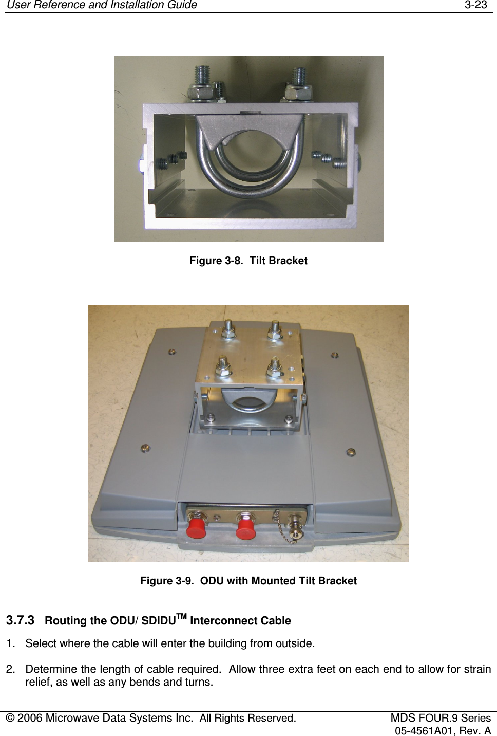 User Reference and Installation Guide    3-23 © 2006 Microwave Data Systems Inc.  All Rights Reserved.  MDS FOUR.9 Series 05-4561A01, Rev. A    Figure 3-8.  Tilt Bracket   Figure 3-9.  ODU with Mounted Tilt Bracket 3.7.3  Routing the ODU/ SDIDUTM Interconnect Cable 1.  Select where the cable will enter the building from outside. 2.  Determine the length of cable required.  Allow three extra feet on each end to allow for strain relief, as well as any bends and turns. 