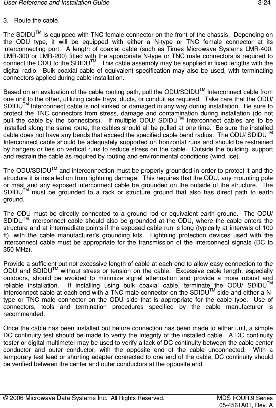 User Reference and Installation Guide    3-24 © 2006 Microwave Data Systems Inc.  All Rights Reserved.  MDS FOUR.9 Series 05-4561A01, Rev. A  3.  Route the cable. The SDIDUTM is equipped with TNC female connector on the front of the chassis.  Depending on the  ODU  type,  it  will  be  equipped  with  either  a  N-type  or  TNC  female  connector  at  its interconnecting  port.    A  length  of  coaxial  cable  (such  as  Times  Microwave  Systems  LMR-400, LMR-300 or LMR-200) fitted with the appropriate N-type or TNC male connectors is required to connect the ODU to the SDIDUTM.  This cable assembly may be supplied in fixed lengths with the digital  radio.    Bulk  coaxial  cable  of  equivalent  specification may  also be  used,  with  terminating connectors applied during cable installation. Based on an evaluation of the cable routing path, pull the ODU/SDIDUTM Interconnect cable from one unit to the other, utilizing cable trays, ducts, or conduit as required.  Take care that the ODU/ SDIDUTM Interconnect cable is not kinked or damaged in any way during installation.  Be sure to protect  the  TNC  connectors  from  stress,  damage and  contamination  during  installation  (do  not pull  the  cable  by  the  connectors).    If  multiple  ODU/  SDIDUTM  Interconnect  cables  are  to  be installed along the same route, the cables should all be pulled at one time.  Be sure the installed cable does not have any bends that exceed the specified cable bend radius.  The ODU/ SDIDUTM Interconnect cable should be adequately supported on horizontal runs and should be restrained by hangers or ties on vertical runs to reduce stress on the cable.  Outside the building, support and restrain the cable as required by routing and environmental conditions (wind, ice). The ODU/SDIDUTM and interconnection must be properly grounded in order to protect it and the structure it is installed on from lightning damage.  This requires that the ODU, any mounting pole or mast and any exposed interconnect cable be grounded on the outside of the structure.  The SDIDUTM  must  be  grounded  to  a  rack  or  structure  ground  that  also  has  direct  path  to  earth ground. The  ODU  must  be  directly  connected  to  a  ground  rod  or  equivalent  earth  ground.    The  ODU/ SDIDUTM interconnect cable  should  also  be  grounded  at  the  ODU, where  the  cable enters  the structure and at intermediate points if the exposed cable run is long (typically at intervals of 100 ft),  with  the  cable  manufacturer’s  grounding  kits.    Lightning  protection  devices  used  with  the interconnect  cable  must  be  appropriate  for  the  transmission of  the  interconnect  signals  (DC  to 350 MHz).   Provide a sufficient but not excessive length of cable at each end to allow easy connection to the ODU  and  SDIDUTM without  stress  or  tension  on  the  cable.    Excessive  cable  length,  especially outdoors,  should  be  avoided  to  minimize  signal  attenuation  and  provide  a  more  robust  and reliable  installation.    If  installing  using  bulk  coaxial  cable,  terminate  the  ODU/  SDIDUTM Interconnect cable at each end with a TNC male connector on the SDIDUTM side and either a N-type  or  TNC  male  connector  on  the  ODU  side  that  is  appropriate  for  the  cable  type.    Use  of connectors,  tools  and  termination  procedures  specified  by  the  cable  manufacturer  is recommended.  Once the cable has been installed but before connection has been made to either unit, a simple DC continuity test should be made to verify the integrity of the installed cable.  A DC continuity tester or digital multimeter may be used to verify a lack of DC continuity between the cable center conductor  and  outer  conductor,  with  the  opposite  end  of  the  cable  unconnected.    With  a temporary test lead or shorting adapter connected to one end of the cable, DC continuity should be verified between the center and outer conductors at the opposite end. 