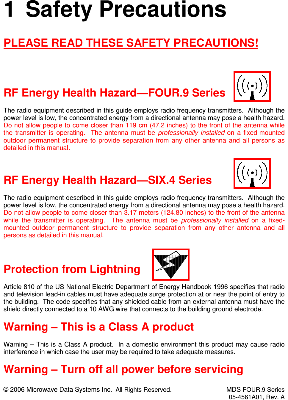 © 2006 Microwave Data Systems Inc.  All Rights Reserved.  MDS FOUR.9 Series 05-4561A01, Rev. A  1  Safety Precautions PLEASE READ THESE SAFETY PRECAUTIONS!   RF Energy Health Hazard—FOUR.9 Series The radio equipment described in this guide employs radio frequency transmitters.  Although the power level is low, the concentrated energy from a directional antenna may pose a health hazard.  Do not allow people to come closer than 119 cm (47.2 inches) to the front of the antenna while the  transmitter  is  operating.    The  antenna  must  be  professionally  installed  on  a  fixed-mounted outdoor  permanent  structure  to  provide  separation  from  any  other  antenna  and  all  persons  as detailed in this manual.  RF Energy Health Hazard—SIX.4 Series The radio equipment described in this guide employs radio frequency transmitters.  Although the power level is low, the concentrated energy from a directional antenna may pose a health hazard.  Do not allow people to come closer than 3.17 meters (124.80 inches) to the front of the antenna while  the  transmitter  is  operating.    The  antenna  must  be  professionally  installed  on  a  fixed-mounted  outdoor  permanent  structure  to  provide  separation  from  any  other  antenna  and  all persons as detailed in this manual.  Protection from Lightning Article 810 of the US National Electric Department of Energy Handbook 1996 specifies that radio and television lead-in cables must have adequate surge protection at or near the point of entry to the building.  The code specifies that any shielded cable from an external antenna must have the shield directly connected to a 10 AWG wire that connects to the building ground electrode. Warning – This is a Class A product Warning – This is a Class A product.  In a domestic environment this product may cause radio interference in which case the user may be required to take adequate measures. Warning – Turn off all power before servicing 